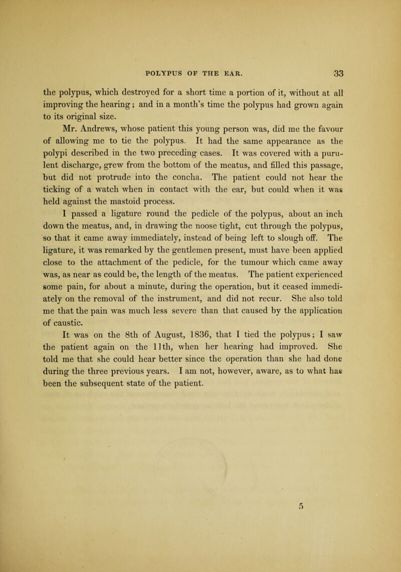 the polypus, which destroyed for a short time a portion of it, without at all improving the hearing; and in a month’s time the polypus had grown again to its original size. Mr. Andrews, whose patient this young person was, did me the favour of allowing me to tie the polypus.. It had the same appearance as the polypi described in the two preceding cases. It was covered with a puru¬ lent discharge, grew from the bottom of the meatus, and filled this passage, but did not protrude into the concha. The patient could not hear the ticking of a watch when in contact with the ear, but could when it was held against the mastoid process. I passed a ligature round the pedicle of the polypus, about an inch down the meatus, and, in drawing the noose tight, cut through the polypus, so that it came away immediately, instead of being left to slough off. The ligature, it was remarked by the gentlemen present, must have been applied close to the attachment of the pedicle, for the tumour which came away was, as near as could be, the length of the meatus. The patient experienced some pain, for about a minute, during the operation, but it ceased immedi¬ ately on the removal of the instrument, and did not recur. She also told me that the pain was much less severe than that caused by the application of caustic. It was on the 8th of August, 1836, that I tied the polypus; I saw the patient again on the 11th, when her hearing had improved. She told me that she could hear better since the operation than she had done during the three previous years. I am not, however, aware, as to what has been the subsequent state of the patient.