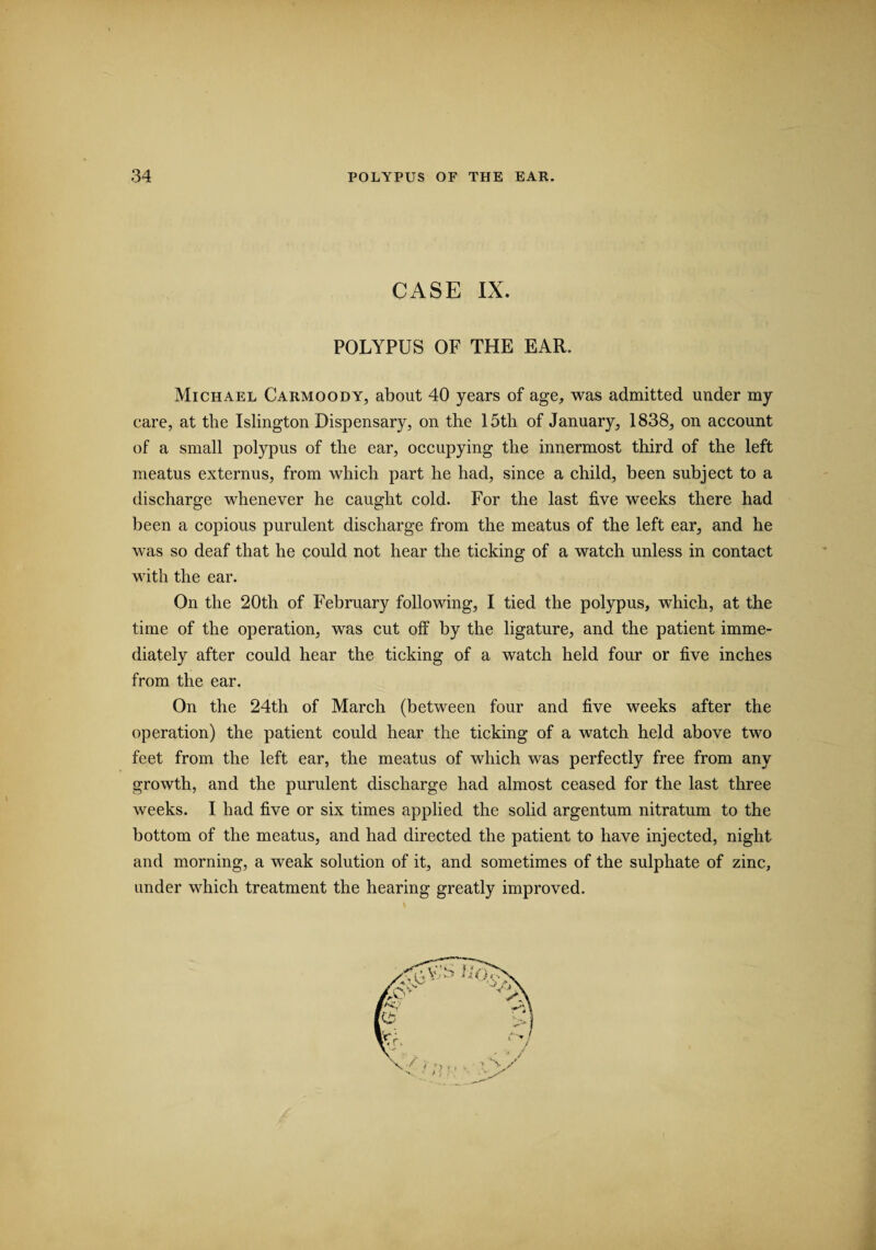CASE IX. POLYPUS OF THE EAR. Michael Carmoody, about 40 years of age, was admitted under my care, at the Islington Dispensary, on the 15th of January, 1838, on account of a small polypus of the ear, occupying the innermost third of the left meatus externus, from which part he had, since a child, been subject to a discharge whenever he caught cold. For the last five weeks there had been a copious purulent discharge from the meatus of the left ear, and he was so deaf that he could not hear the ticking of a watch unless in contact with the ear. On the 20th of February following, I tied the polypus, which, at the time of the operation, was cut off by the ligature, and the patient imme¬ diately after could hear the ticking of a watch held four or five inches from the ear. On the 24th of March (between four and five weeks after the operation) the patient could hear the ticking of a watch held above two feet from the left ear, the meatus of which was perfectly free from any growth, and the purulent discharge had almost ceased for the last three weeks. I had five or six times applied the solid argentum nitratum to the bottom of the meatus, and had directed the patient to have injected, night and morning, a weak solution of it, and sometimes of the sulphate of zinc, under which treatment the hearing greatly improved.