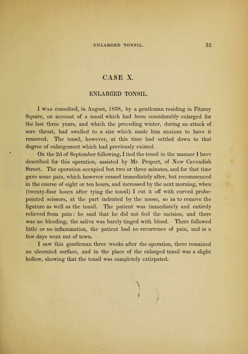 CASE X. ENLARGED TONSIL. I was consulted, in August, 1838, by a gentleman residing in Fitzroy Square, on account of a tonsil which had been considerably enlarged for the last three years, and which the preceding winter, during an attack of sore throat, had swelled to a size which made him anxious to have it removed. The tonsil, however, at this time had settled down to that degree of enlargement which had previously existed. On the 2d of September following, I tied the tonsil in the manner I have described for this operation, assisted by Mr. Propert, of New Cavendish Street. The operation occupied but two or three minutes, and for that time gave some pain, which however ceased immediately after, but recommenced in the course of eight or ten hours, and increased by the next morning, when (twenty-four hours after tying the tonsil) I cut it off with curved probe- pointed scissors, at the part indented by the noose, so as to remove the ligature as well as the tonsil. The patient was immediately and entirely relieved from pain: he said that he did not feel the incision, and there was no bleeding, the saliva was barely tinged with blood. There followed little or no inflammation, the patient had no recurrence of pain, and in a few days went out of town. I saw this gentleman three weeks after the operation, there remained no ulcerated surface, and in the place of the enlarged tonsil was a slight hollow, showing that the tonsil was completely extirpated.