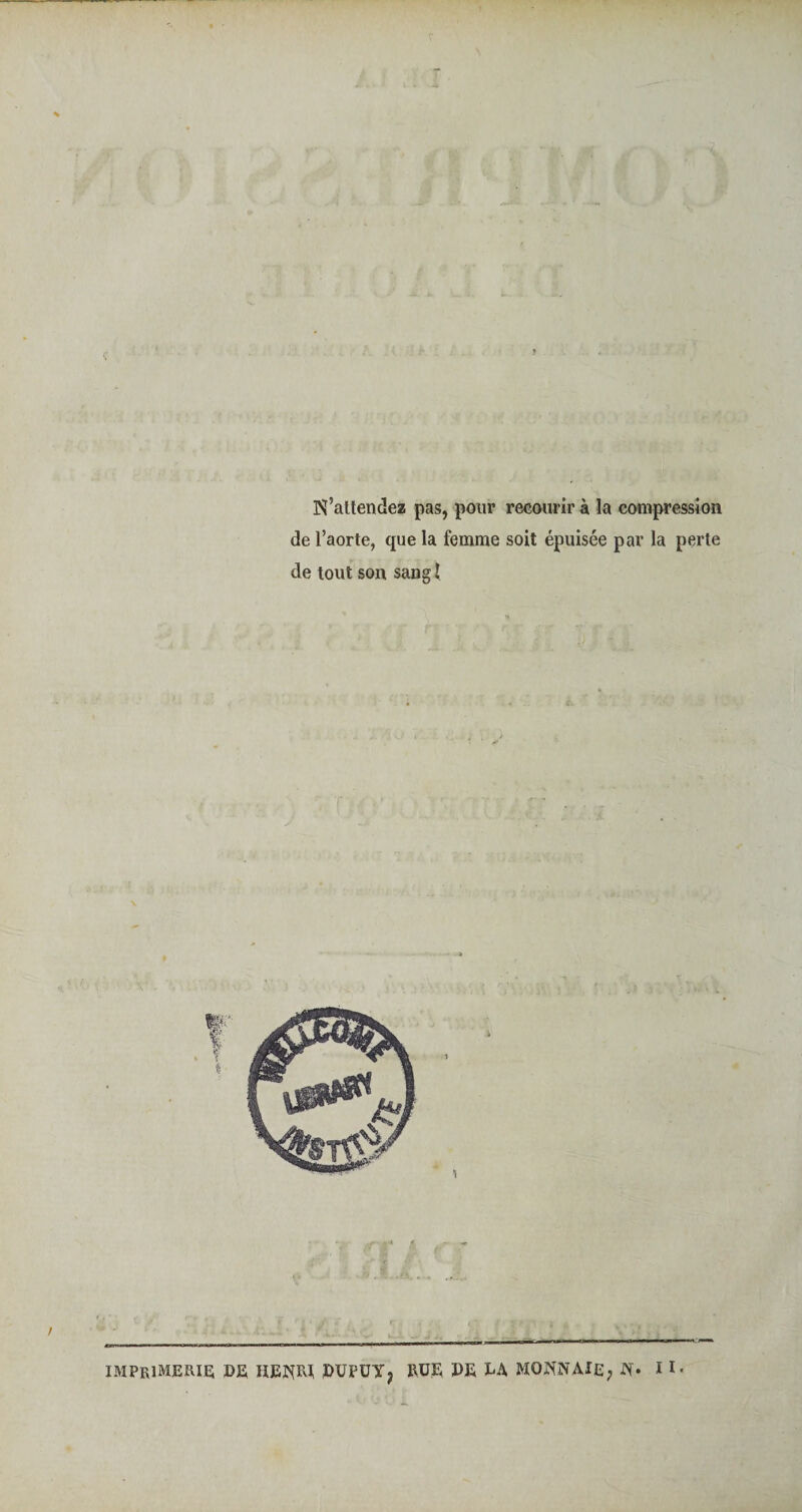 N’attendez pas, pour recourir à la compression de l’aorte, que la femme soit épuisée par la perte de tout son sang I imprimerie; DE HENRI, dufuy? rue de da monnaie, N* I 1 •