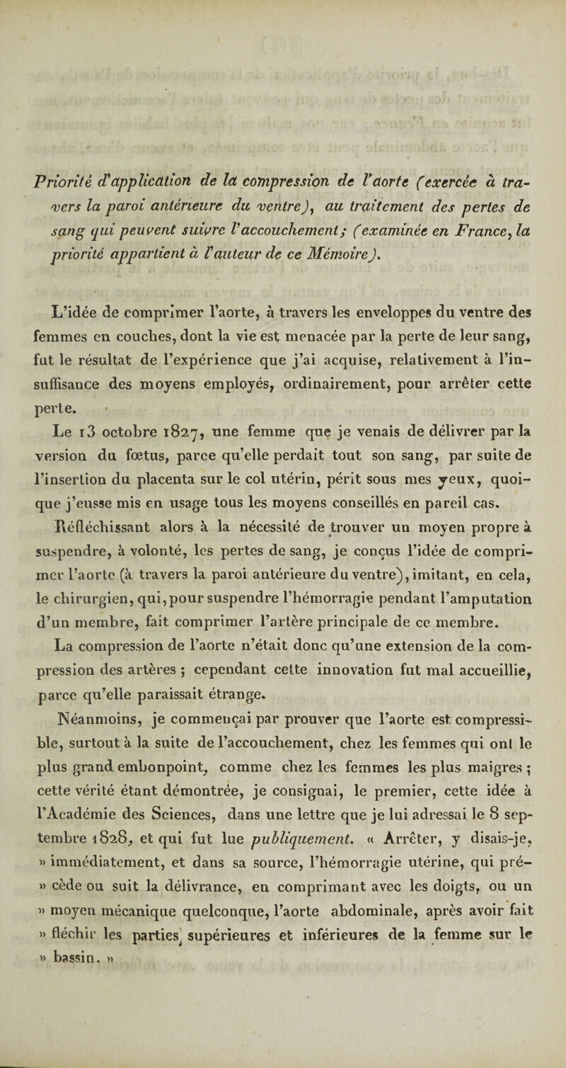 Priorité d'application de la compression de Vaorte (exercée à tra¬ vers la paroi antérieure du ventre J, au traitement des pertes de sang qui peuvent suivre V accouchement ; ( examinée en France, la priorité appartient à l'auteur de ce Mémoire J. L’idée de comprimer l’aorte, à travers les enveloppes du ventre des femmes en couches, dont la vie est menacée par la perte de leur sang, fut le résultat de l’expérience que j’ai acquise, relativement à l’in¬ suffisance des moyens employés, ordinairement, pour arrêter cette perte. Le i3 octobre 1827, une femme que je venais de délivrer par la version du fœtus, parce qu’elle perdait tout son sang, par suite de l’insertion du placenta sur le col utérin, périt sous mes yeux, quoi¬ que j’eusse mis en usage tous les moyens conseillés en pareil cas. Réfléchissant alors à la nécessité de trouver un moyen propre à suspendre, à volonté, les pertes de sang, je conçus l’idée de compri¬ mer l’aorte (à travers la paroi antérieure du ventre), imitant, en cela, le chirurgien, qui,pour suspendre l’hémorragie pendant l’amputation d’un membre, fait comprimer l’artère principale de ce membre. La compression de l’aorte n’était donc qu’une extension de la com¬ pression des artères ; cependant cette innovation fut mal accueillie, parce qu’elle paraissait étrange. Néanmoins, je commençai par prouver que l’aorte est compressi¬ ble, surtout à la suite de l’accouchement, chez les femmes qui ont le plus grand embonpoint, comme chez les femmes les plus maigres ; cette vérité étant démontrée, je consignai, le premier, cette idée à l’Académie des Sciences, dans une lettre que je lui adressai le 8 sep¬ tembre 1828, et qui fut lue publiquement. « Arrêter, y disais-je, » immédiatement, et dans sa source, l’hémorragie utérine, qui pré- » cède ou suit la délivrance, en comprimant avec les doigts, ou un » moyen mécanique quelconque, l’aorte abdominale, après avoir fait » fléchir les parties^ supérieures et inférieures de la femme sur le » bassin. »