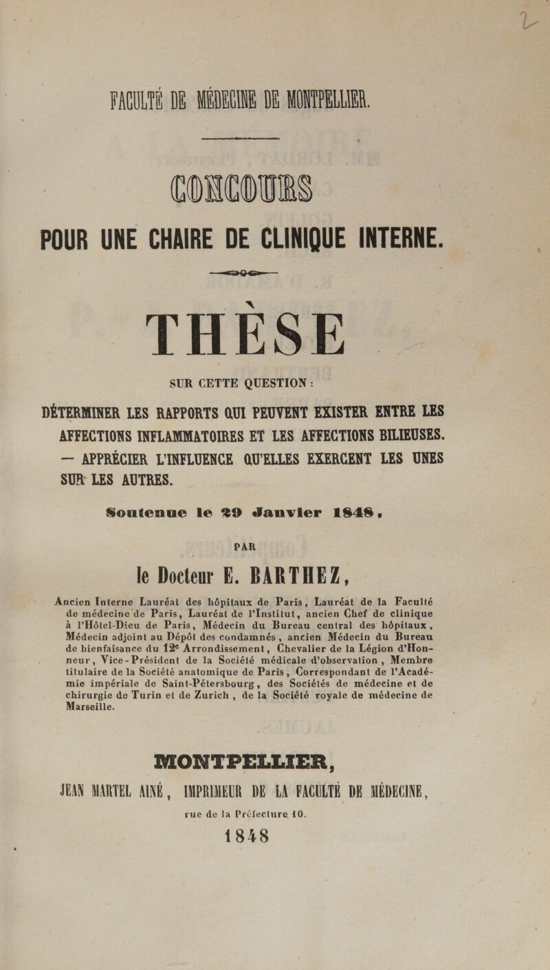 POUR UNE CHAIRE DE CLINIQUE INTERNE THESE SUR CETTE QUESTION : DÉTERMINER LES RAPPORTS OUI PEUVENT EXISTER ENTRE LES AFFECTIONS INFLAMMATOIRES ET LES AFFECTIONS BILIEUSES. - APPRÉCIER L’INFLUENCE OU’ELLES EXERCENT LES UNES SUR LES AUTRES. Soutenue le 99 Janvier 1949 • PAR le Docteur E. BARTHEZ, Ancien Interne Lauréat des hôpitaux de Paris, Lauréat de la Faculté de médecine de Paris, Lauréat de l’Institut, ancien Chef de clinique à l’Hôtel-Dieu de Paris, Médecin du Bureau central des hôpitaux. Médecin adjoint au Dépôt des condamnés, ancien Médecin du Bureau de bienfaisance du 12e Arrondissement, Chevalier de la Légion d’Hon- neur, Vice - Président de la Société médicale d’observation, Membre titulaire de la Société anatomique de Paris, Correspondant de l’Acadé¬ mie impériale de Saint-Pétersbourg, des Sociétés de médecine et de chirurgie de Turin et de Zurich , de la Société royale de médecine de Marseille. MONTPELLIER, JEAN MARTEL AINE, IMPRIMEUR DE LA FACULTÉ DE MÉDECINE, rue de la Préfecture 10. 1848