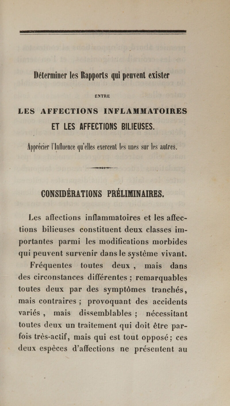 Déterminer les Rapports qui peuvent exister ENTRE LES AFFECTIONS INFLAMMATOIRES ET LES AFFECTIONS BILIEUSES. / Apprécier l'Influence qu’elles exercent les unes sur les autres. CONSIDÉRATIONS PRÉLIMINAIRES. 9 Les affections inflammatoires et les affec¬ tions bilieuses constituent deux classes im¬ portantes parmi les modifications morbides qui peuvent survenir dans le système vivant. Fréquentes toutes deux , mais dans des circonstances différentes ; remarquables toutes deux par des symptômes tranchés, mais contraires ; provoquant des accidents variés , mais dissemblables ; nécessitant toutes deux un traitement qui doit être par¬ fois très-actif, mais qui est tout opposé; ces deux espèces d’affections ne présentent au