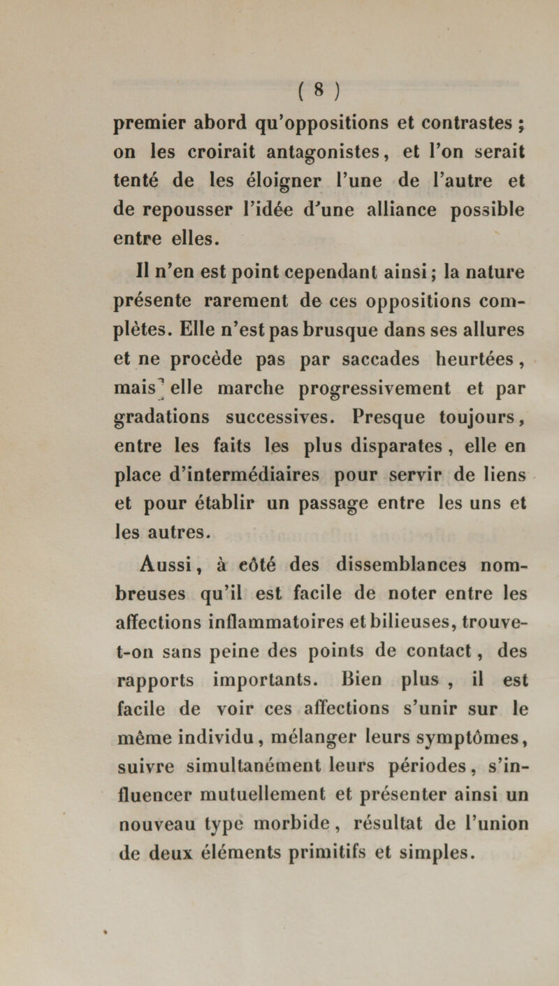 premier abord qu’oppositions et contrastes ; on les croirait antagonistes, et l’on serait tenté de les éloigner l’une de l’autre et de repousser l’idée dJune alliance possible entre elles. Il n’en est point cependant ainsi ; la nature présente rarement de ces oppositions com¬ plètes. Elle n’est pas brusque dans ses allures et ne procède pas par saccades heurtées, mais^ elle marche progressivement et par gradations successives. Presque toujours, entre les faits les plus disparates , elle en place d’intermédiaires pour servir de liens et pour établir un passage entre les uns et les autres. Aussi, à côté des dissemblances nom¬ breuses qu’il est facile de noter entre les affections inflammatoires et bilieuses, trouve- t-on sans peine des points de contact, des rapports importants. Bien plus , il est facile de voir ces affections s’unir sur le même individu, mélanger leurs symptômes, suivre simultanément leurs périodes, s’in¬ fluencer mutuellement et présenter ainsi un nouveau type morbide, résultat de l’union de deux éléments primitifs et simples.