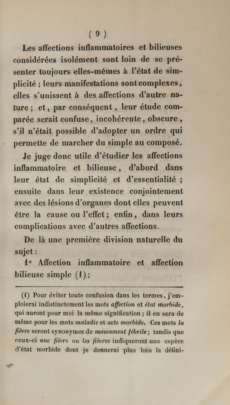 Les affections inflammatoires et bilieuses considérées isolément sont loin de se pré¬ senter toujours elles-mêmes à l’état de sim¬ plicité ; leurs manifestations sont complexes, elles s’unissent à des affections d’autre na¬ ture ; et, par conséquent, leur étude com¬ parée serait confuse, incohérente, obscure, s’il n’était possible d’adopter un ordre qui permette de marcher du simple au composé. Je juge donc utile d’étudier les affections inflammatoire et bilieuse, d’abord dans leur état de simplicité et d’essentialité ; ensuite dans leur existence conjointement avec des lésions d’organes dont elles peuvent être la cause ou l’effet ; enfin, dans leurs complications avec d’autres affections. De là une première division naturelle du sujet : 1° Affection inflammatoire et affection bilieuse simple (1) ; (t) Pour éviter toute confusion dans les termes, j’em¬ ploierai indistinctement les mots affection et état morbide, qui auront pour moi la même signification ; il en sera de même pour les mots maladie et acte morbide. Ces mots la fièvre seront synonymes de mouvement fébrile ; tandis que ceux-ci une fièvre ou les fièvres indiqueront une espèce d’état morbide dont je donnerai plus loin la défini-