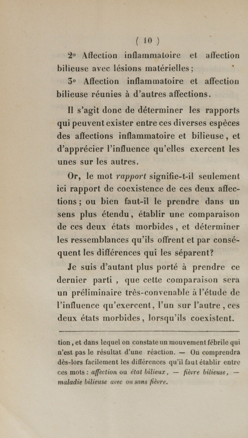 2° Affection inflammatoire et affection bilieuse avec lésions matérielles; 3° Affection inflammatoire et affection bilieuse réunies à d’autres affections. Il s’agit donc de déterminer les rapports qui peuvent exister entre ces diverses espèces des affections inflammatoire et bilieuse, et * d’apprécier l’influence qu’elles exercent les unes sur les autres. Or, le mot rapport signifie-t-il seulement ici rapport de coexistence de ces deux affec¬ tions ; ou bien faut-il le prendre dans un sens plus étendu, établir une comparaison de ces deux états morbides , et déterminer les ressemblances qu’ils offrent et par consé¬ quent les différences qui les séparent? Je suis d’autant plus porté à prendre ce dernier parti , que cette comparaison sera un préliminaire très-convenable à l’étude de l’influence qu’exercent, l’un sur l’autre , ces deux états morbides, lorsqu’ils coexistent. tion, et dans lequel on constate un mouvement fébrile qui n’est pas le résultat d’une réaction. — On comprendra dès-lors facilement les différences qu’il faut établir entre ces mots : affection ou état bilieux, — fièvre bilieuse, — maladie bilieuse avec ou sans fièvre.