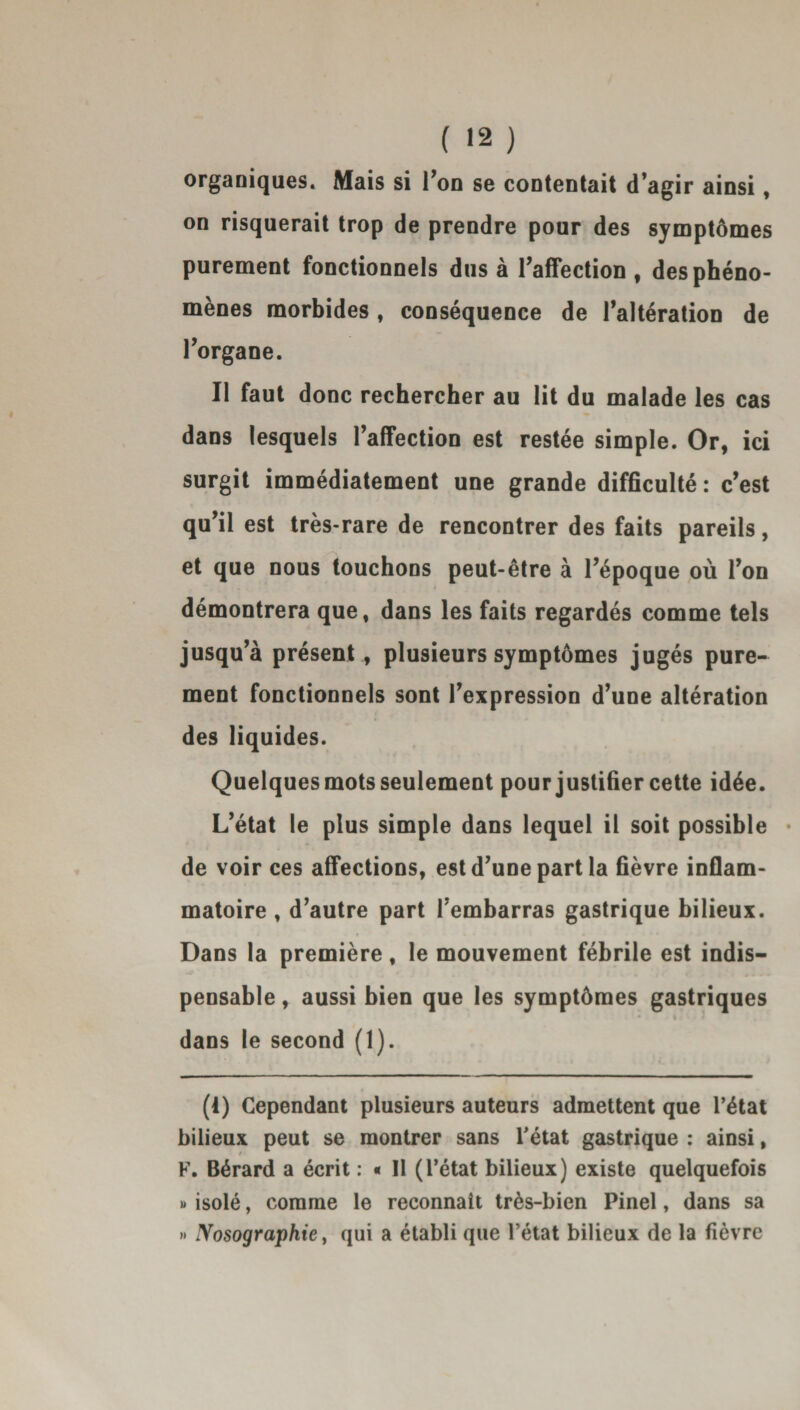 organiques. Mais si l'on se contentait d’agir ainsi, on risquerait trop de prendre pour des symptômes purement fonctionnels dus à l'affection , des phéno¬ mènes morbides, conséquence de l'altération de l'organe. Il faut donc rechercher au lit du malade les cas dans lesquels l'affection est restée simple. Or, ici surgit immédiatement une grande difficulté : c'est qu'il est très-rare de rencontrer des faits pareils, et que nous touchons peut-être à l’époque où l'on démontrera que, dans les faits regardés comme tels jusqu'à présent, plusieurs symptômes jugés pure¬ ment fonctionnels sont l'expression d’une altération des liquides. Quelques mots seulement pour justifier cette idée. L'état le plus simple dans lequel il soit possible • de voir ces affections, est d'une part la fièvre inflam¬ matoire , d'autre part l'embarras gastrique bilieux. Dans la première, le mouvement fébrile est indis¬ pensable , aussi bien que les symptômes gastriques dans le second (1). (1) Cependant plusieurs auteurs admettent que l’état bilieux peut se montrer sans l’état gastrique : ainsi, F. Bérard a écrit : « Il (l’état bilieux) existe quelquefois » isolé, comme le reconnaît très-bien Pinel, dans sa » Nosographie y qui a établi que l’état bilieux de la fièvre