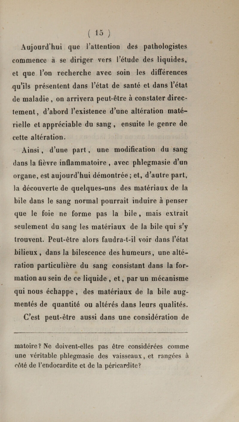Aujourd’hui que l’attention des pathologistes commence à se diriger vers l’étude des liquides, et que l’on recherche avec soin les différences qu’ils présentent dans l’état de santé et dans l’état de maladie , on arrivera peut-être à constater direc¬ tement, d’abord l’existence d’une altération maté¬ rielle et appréciable du sang, ensuite le genre de cette altération. Ainsi, d’une part, une modification du sang dans la fièvre inflammatoire , avec phlegmasie d’un organe, est aujourd’hui démontrée ; et, d’autre part, la découverte de quelques-uns des matériaux de la bile dans le sang normal pourrait induire à penser que le foie ne forme pas la hile, mais extrait seulement du sang les matériaux de la bile qui s’y trouvent. Peut-être alors faudra-t-il voir dans l’état bilieux, dans la bilescence des humeurs, une alté¬ ration particulière du sang consistant dans la for¬ mation au sein de ce liquide , et, par un mécanisme qui nous échappe , des matériaux de la bile aug¬ mentés de quantité ou altérés dans leurs qualités. C’est peut-être aussi dans une considération de matoire? Ne doivent-elles pas être considérées comme une véritable phlegmasie des vaisseaux, et rangées à cêté de l’endocardite et de la péricardite?
