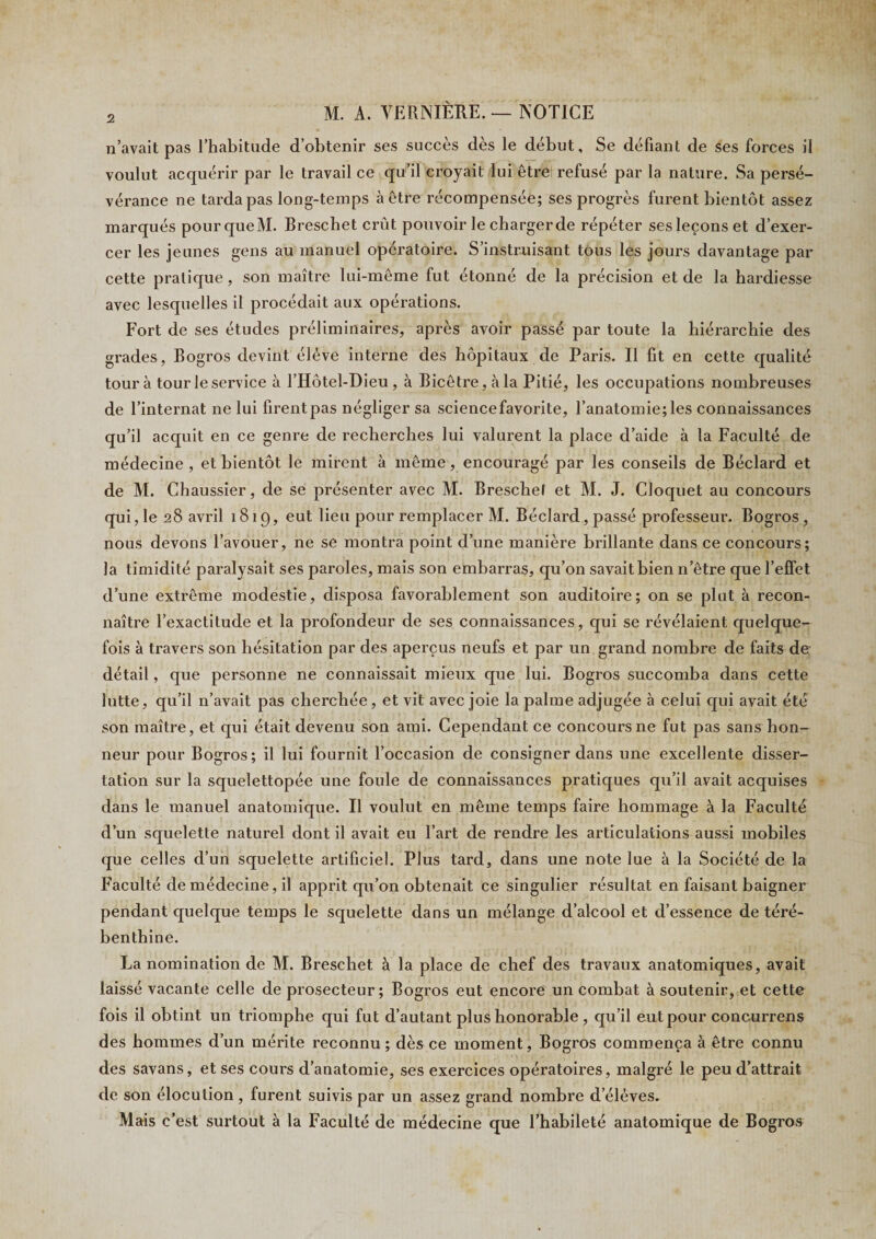 n’avait pas l’habitude d’obtenir ses succès dès le début. Se défiant de ses forces il voulut acquérir par le travail ce qu’il croyait lui être refusé par la nature. Sa persé¬ vérance ne tarda pas long-temps à être récompensée; ses progrès furent bientôt assez marqués pour que M. Breschet crût pouvoir le charger de répéter ses leçons et d’exer¬ cer les jeunes gens au manuel opératoire. S’instruisant tous les jours davantage par cette pratique, son maître lui-même fut étonné de la précision et de la hardiesse avec lesquelles il procédait aux opérations. Fort de ses études préliminaires, après avoir passé par toute la hiérarchie des grades, Bogros devint élève interne des hôpitaux de Paris. Il fit en cette qualité tour à tour le service à l’Hôtel-Dieu , à Bicêtre,àla Pitié, les occupations nombreuses de l’internat ne lui firentpas négliger sa sciencefavorite, l’anatomie;les connaissances qu’il acquit en ce genre de recherches lui valurent la place d’aide à la Faculté de médecine , et bientôt le mirent à même, encouragé par les conseils de Béclard et de M. Chaussier, de se présenter avec M. Breschel et M. J. Cloquet au concours qui, le 28 avril 1819, eut lieu pour remplacer M. Béclard, passé professeur. Bogros, nous devons l’avouer, ne se montra point d’une manière brillante dans ce concours; la timidité paralysait ses paroles, mais son embarras, qu’on savait bien n’être que l’effet d’une extrême modestie, disposa favorablement son auditoire; on se plut à recon¬ naître l’exactitude et la profondeur de ses connaissances, qui se révélaient quelque¬ fois à travers son hésitation par des aperçus neufs et par un grand nombre de faits de détail, que personne ne connaissait mieux que lui. Bogros succomba dans cette lutte, qu’il n’avait pas cherchée, et vit avec joie la palme adjugée à celui qui avait été son maître, et qui était devenu son ami. Cependant ce concours ne fut pas sans hon¬ neur pour Bogros; il lui fournit l’occasion de consigner dans une excellente disser¬ tation sur la squelettopée une foule de connaissances pratiques qu’il avait acquises dans le manuel anatomique. Il voulut en même temps faire hommage à la Faculté d’un squelette naturel dont il avait eu l’art de rendre les articulations aussi mobiles que celles d’un squelette artificiel. Plus tard, dans une note lue à la Société de la Faculté de médecine, il apprit qu’on obtenait ce singulier résultat en faisant baigner pendant quelque temps le squelette dans un mélange d’alcool et d’essence de téré¬ benthine. La nomination de M. Breschet à la place de chef des travaux anatomiques, avait laissé vacante celle de prosecteur; Bogros eut encore un combat à soutenir, et cette fois il obtint un triomphe qui fut d’autant plus honorable , qu’il eut pour concurrens des hommes d’un mérite reconnu ; dès ce moment, Bogros commença à être connu des savans, et ses cours d’anatomie, ses exercices opératoires, malgré le peu d’attrait de son élocution , furent suivis par un assez grand nombre delèves. Mais c’est surtout à la Faculté de médecine que l’habileté anatomique de Bogros