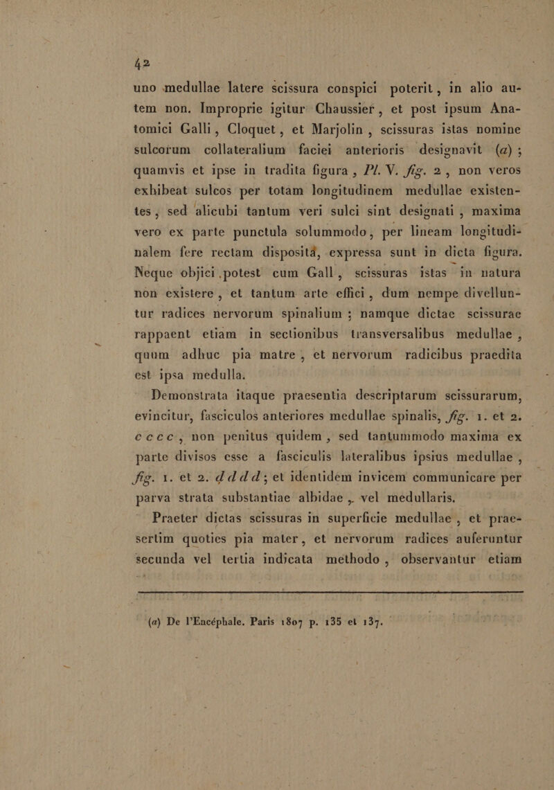 uno medullae latere scissura conspici poterit, in alio au- tem non. Improprie igitur Chaussier, et post ipsum Ana- tomici Galli, Cloquet, et Marjolin , scissuras istas nomine sulceorum collateralium faciei anterioris designavit (a); quamvis et ipse in tradita figura , 7/. V. frg. 2, non veros exhibeat sulcos per totam longitudinem | medullae existen- tes, sed alicubi tantum veri sulci sint designati , maxima vero ex parte punctula solummodo, per lineam longitudi- - nalem fere rectam dispositd, expressa sunt in dicta figura. Neque objiei.potest cum Gall, scissuras istas in natura non existere 1 et tantum arte effici, dum nempe divellun- tur radices nervorum spinalium ; namque dictae scissurae rappaent etiam in seclonibus transversalibus medullae , quum adhuc pia matre , et nervorum radicibus praedita est ipsa medulla. | Demonstrata itaque praesentia descriptarum scissurarum, evincitur, fasciculos anteriores medullae spinalis, fi. 1. et 2. €ccc, non penitus quidem , sed tantummodo maxima: ex parte divisos esse a fasciculis lateralibus ipsius medullae , fig. 1. et 2. d d d d ; et identidem invicem communicare per parva strata substantiae albidae ,. vel medullaris. Praeter dictas scissuras in superficie medullae , et prae- sertim quoties pia maler, et nervorum radices auferuntur secunda vel tertia ind)cata methodo , observantur etiam (e) De PEncépbhale. Paris 1807 p. 135 et 137.