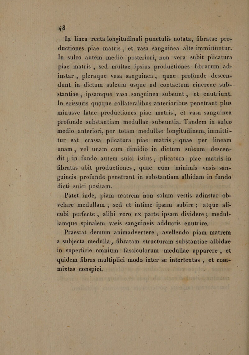 In linea recta longitudinali punctulis notata, fibratae pro- ductiones piae matris, et vasa sanguinea alte immittuntur. In sulco autém medio posteriori, non vera subit plicatura piae matris, sed multae ipsius productiones fibrarum ad- instar , pleraque vasa sanguinea, quae profunde descen- dunt in dictum sulcum usque ad contactum cinereae sub- stantiae , ipsamque vasa sanguinea subeunt, et enutriunt. In scissuris quoque collateralibus anterioribus penetrant plus minusve latae productiones piae matris, et vasa sanguinea profunde substantiam medullae. subeuntia. Tandem in sulco medio. anteriori, per totam medullae longitudinem, immitti- tur sat crassa plicatura piae matris, quae per lineam unam, vel unam cum dimidio in dictum suleum descen- dit ; in fundo autem sulci istius, plicatura piae matris in fibratas abit productiones, quae cum minimis vasis san- guineis profunde penetrant in substantiam albidam in fundo dicti sulei positam. Patet inde, piam matrem non solum vestis adinstar ob- velare medullam , sed et intime ipsam subire; atqüe ali- cubi perfecte , alibi vero ex parte ipsam dividere ; medul- lamque spinalem vasis sanguineis adductis enutrire. Praestat demum animadvertere , avellendo piam matrem a subjecta medulla, fibratam structuram substantiae albidae in superficie omnium fasciculorum | medullae apparere , et quidem fibras multiplici modo inter se intertextas , et com- mixtas conspici. | à