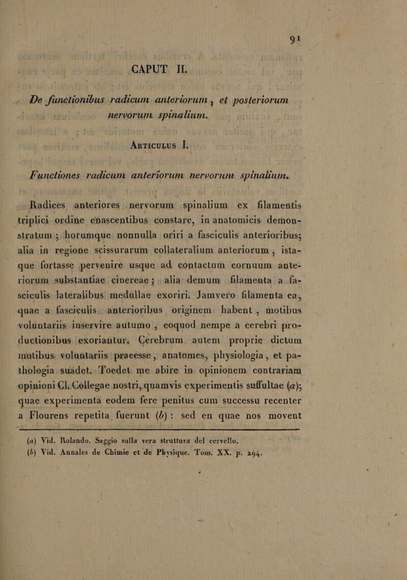 9:5 CAPUT II. «De functionibus radicum. anteriorum , et posteriorum nervorum. spinalium. AnTicULUs [. Functiones. radicum. anteriorum. nervorum spinalium. Radices anteriores nervorum spinalium ex filamentis triplici ordihe enascentibus constare, in anatomicis demon- stratum ; horumque. nonnulla oriri a fasciculis anterioribus; alia in regione scissurarum collateralium ànteriorum , ista-- qué fortasse pervenire usque ad contactum cornuum ante- riorum substantiae cinereae; | alia; demum |. filamenta a. fa- sciculis laterahbus medullae exoriri. Jamvero filamenta ea, quae a fasciceulis; anterioribus originem habent , motibus voluntarüs inservire autumo , eoquod nempe a cerebri pro- ductionibus exoriantur, Cerebrum autem proprie dictum motibus voluntariis praeesse, anatomes, physiologia, et pa- thologia. suádet.- Toedet. me abire in. opinionem contrariam opinioni Cl, Cellegae nostri, quamvis experimentis suffultae (a); - quae experimenta eodem fere penitus cum successu recenter . a Flourens repetita fuerunt (5): sed en quae nos movent (a) Vid. Rolando. Saggio sulla vera struttura del cervello. (b) Vid. Annales de Chimie et de Physique. Tom. XX. p. 294.