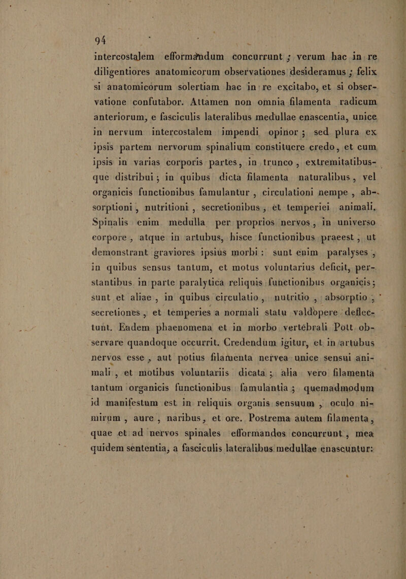 intercostalem | efformdndum concurrunt ; verum hac in re diligentiores anatomicorum observationes desideramus ; felix si anatomicórum solertiam hac in:re excitabo, et si obser- vatione confutabor. Attamen non omnia filamenta radicum anteriorum, e fasciculis lateralibus medullae enascentia, unice in nervum intercostalem impendi opinor; sed. plura ex ipsis partem. nervorum spinalium constituere credo, et cum ipsis in varias corporis partes, in trunco , extremitaübus- | que distribui; in quibus dicta filamenta naturalibus, vel organicis functionibus famulantur , circulationi nempe , ab-. sorptioni, nutriüoni , secretionibus , et temperiei animali, Spinalis. enim. medulla per proprios nervos, in universo | eorpore , atque in artubus, hisce functionibus praeest , ut demonstrant graviores ipsius morbi: sunt enim paralyses , in quibus sensus tantum, et motus voluntarius deficit, per- stantibus in parte paralytica reliquis functionibus organicis ; sunt et aliae , in quibus circulauo , nutritio , absorptio ; ' secreliones , et temperies a normali statu valdopere . deflec- tunt. Eadem. phaenomena et in morbo vertébrali Pott. ob- .servare quandoque occurrit. Credendum igitur, et in artubus. nervos esse , aut potius filamenta nervea unice sensui ani- mali, et motibus voluntarüs dicata ; alia. vero filamentà tantum organicis functionibus famulantia ;. quemadmodum id manifestum est in reliquis organis sensuum , oculo ni- mirum , aure , naribus, et ore. Postrema autem filamenta, quae et ad nervos spinales efformandos concurrunt , mea quidem sententia, a fasciculis lateralibus medullae enascuntur: