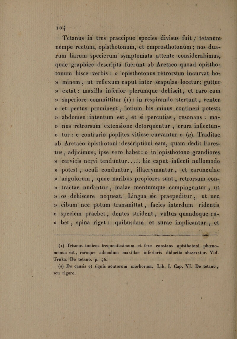 Tetanus in tres praecipue species divisus fuit ; tetanüm- nempe rectum, opisthotonum, et emprosthotonüm ; nos dua- rum liarum specierum symptoniata attente considerabimus, quae graphice descripta fuerunt ab Aretaeo quoad opistho- tonum hisce verbis: » opisthotonus retrorsum incurvat ho- » minem, ut reflexum caput inter -scapulas:locetur: guttur » extat: maxilla inferior. plerumque -dehiscit, et raro cum. » superiore committitur (1): in respirando stertunt , venter. » et pectus prominent, lotium his minus contineri potest: » abdomen intentum est, et si 'percutias , resonans : ma- » nus retrorsum extensione detorquentur , crura inflectun- » tur: e contrario poplites vitiose curvantur ». (a). Traditae ab Aretaeo opisthotoni descriptioni eam, quam dedit Fores- tus, adjicimus; ipse vero habet: » in opisthotono grandiores » cervicis nervi tenduntur..... hic caput inflecti nullomodo » potest , oculi conduntur, illacorymantur, et carunculae » angulorum , quae naribus propiores sunt, retrorsum con-- » tractae nudantur, malae mentumque compinguntur, ut » os dehiscere nequeat. Lingua sic praepeditur, ut nec » cibum nec potum transmittat, facies interdum ridentis » speciém praebet, dentes strident, vültus quandoque ru- » bet, spina riget: quibüsdam et surae implicantur , et —— (1) Trismus tonicus frequentissimum et fere constans opisthotoni phoeno-- menon est, raroque admodum maxillae inferioris diductio observatur. Vid. Trnka. De tetano. p. 46. («) De causis et signis acutorum morborum, Lib. I. Cap. VI. De tetano , seu rigore.