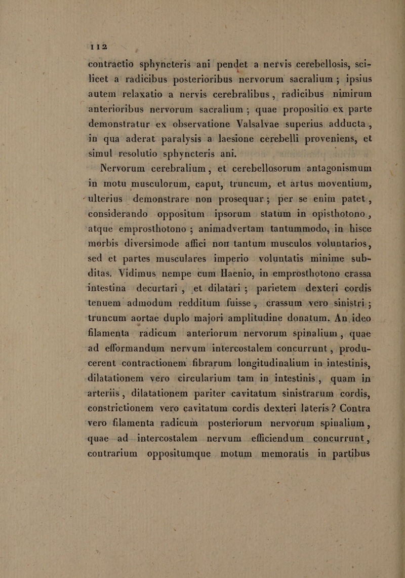 contractio sphyncteris ani pendet a nervis cerebellosis, sci- licet a radicibus posterioribus nervorum sacralium ; ipsius » anterioribus nervorum sacralium ; quae proposilio ex parte demonstratur. ex observatione Valsalvae superius adducta , in qua aderat paralysis a laesione cerebelli proveniens, et simul resolutio sphyncteris ani. Nervorum cerebralium , et cerebellosorum. antagonismum in motu musculorum, caput, truncum, et artus moventium, ulterius. demonstrare non proseqüar; per se enim patet, considerando oppositum | ipsorum statum in opisthotono , morbis diversimode affici nom tantum musculos voluntarios, sed et partes musculares imperio voluntatüs minime. sub- ditas. Vidimus nempe cum Haenio, in emprosthotono crassa intestina decurtari , et dilatari ; parietem | dexteri cordis tenuem admodum redditum fuisse, crassum vero sinistri; truncum aortae duplo majori amplitudine donatum. An ideo flamenta radicum anteriorum nervorum spinalium ,. quae ad efformandum nervum .intercostalem concurrunt , produ- cerent contracüionem fibrarum longitudinalium in intestinis, dilatationem vero circularium tam in intestinis, quam in. arteriis, dilatationem pariter cavitatum sinistrarum cordis, constrictionem vero cavitatum cordis dexteri lateris ? Contra quae--ad intercostalem nervum efficiendum concurrunt, contrarium oppositumque motum memoraüs in partibus