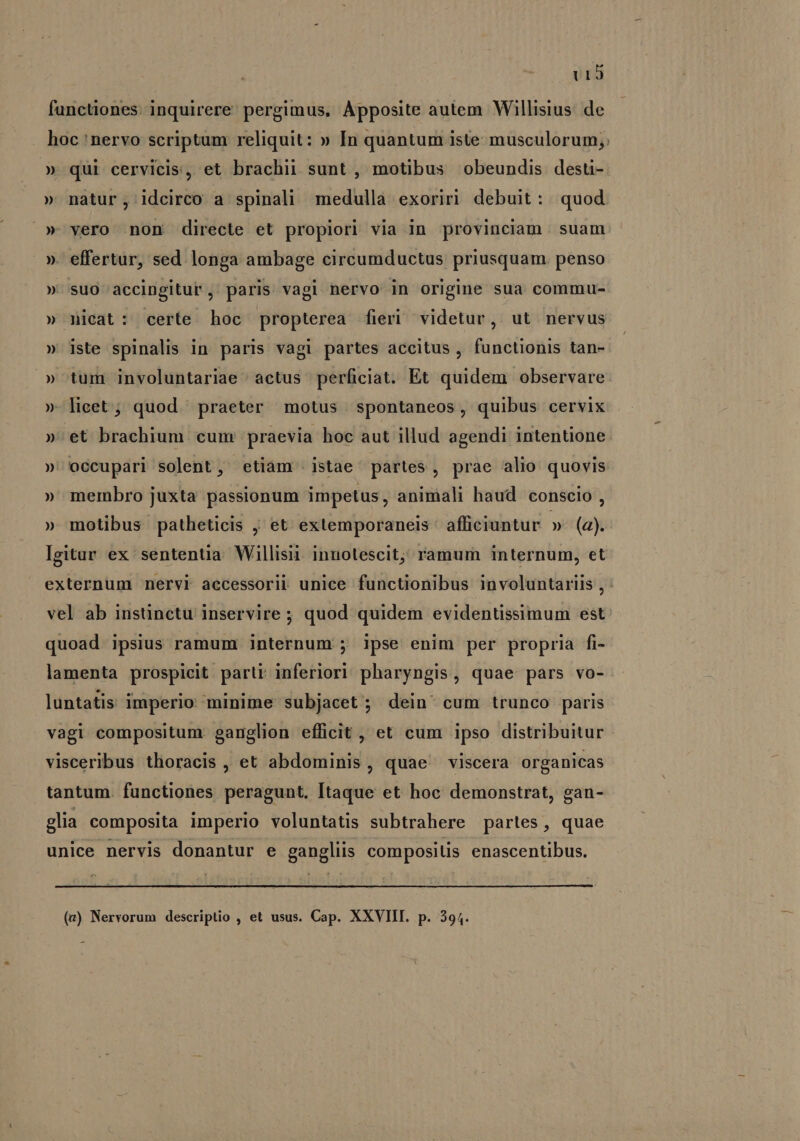 U13 functiones: inquirere pergimus, Apposite autem Willisius. de hoc 'nervo scriptum reliquit: » In quantum iste musculorum; » qui cervicis, et brachii sunt , motibus obeundis desti- » nàátur,; idcirco a spinali medulla exoriri debuit: quod »* vero non directe et propiori via in provinciam. suam ». effertur, sed longa ambage circumductus priusquam. penso » suo accingitur , paris vagi nervo in origine sua commu- » nicat: certe hoc propterea fieri videtur, ut nervus » iste spinalis in paris vagi partes accitus, functionis tan- » tum involuntariae actus perficiat. Et quidem observare » lieet ; quod praeter motus spontaneos, quibus cervix ». ét brachium cum praevia hoc aut illud agendi intentione. » occupari solent, etiam istae partes, prae alio quovis » membro juxta passionum impetus, animali haud conscio , » motibus patheticis , et exlemporaneis afficiuntur » (a). Igitar ex sentenüa. Willisit. innotescit; ramum internum, et externum nervi accessorii unice functionibus involuntariis , : vel ab instinctu inservire ; quod quidem evidentüssimum est quoad ipsius ramum internum ; ipse enim per propria fi- lamenta prospicit parti inferiori pharyngis, quae pars vo- luntatis imperio minime subjacet ; dein cum trunco paris vagi compositum. ganglion efficit, et cum ipso distribuitur visceribus thoracis , et abdominis, quae viscera organicas tantum. functiones peragunt. Itaque et hoc demonstrat, gan- glia composita imperio voluntatis subtrahere partes, quae unice nervis donantur e gangliis composilis enascentibus. (v) Nervorum descriptio , et usus. Cap. XXVIII. p. 394.