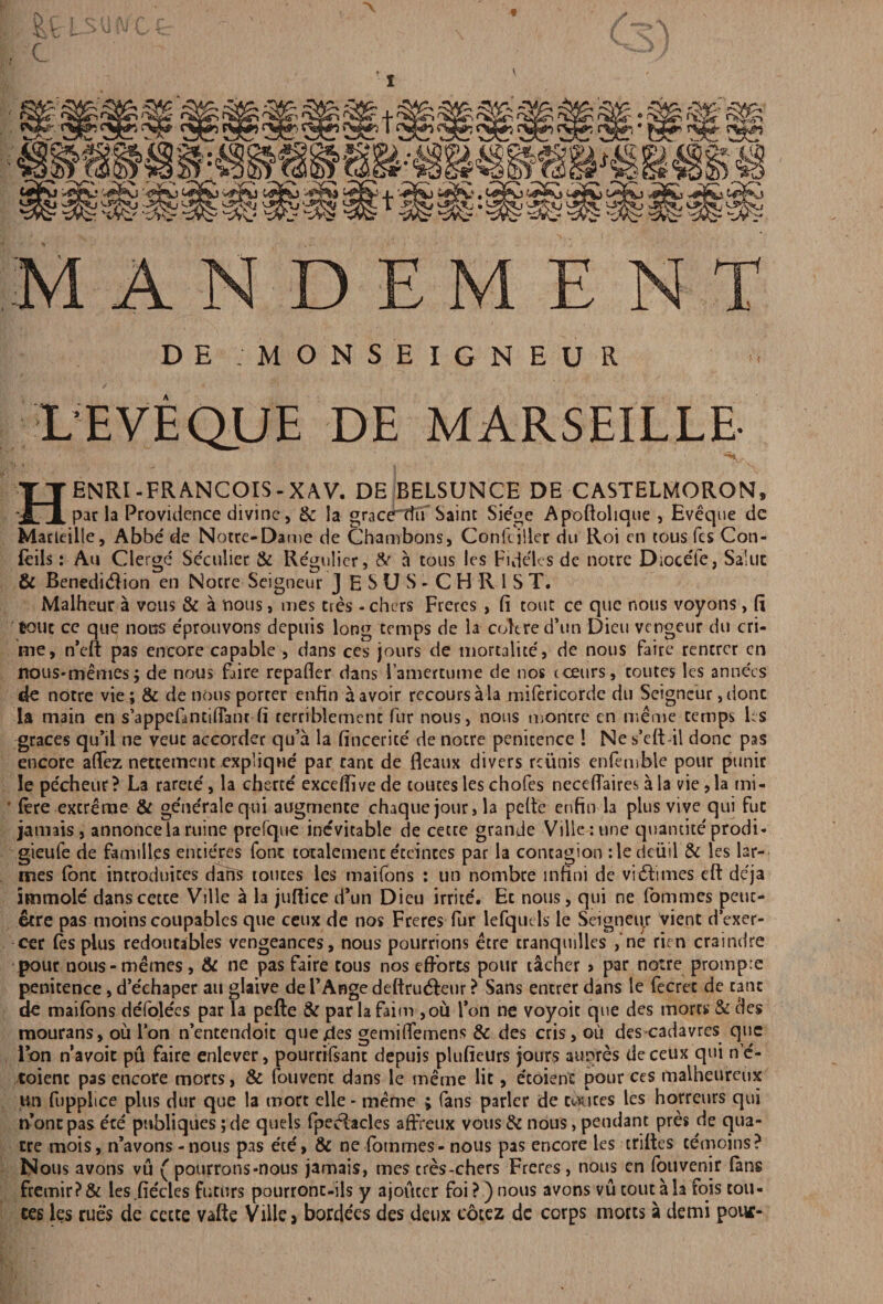 V DE MONSEIGNEUR L'E VE QUE DE MARSEILLE- Henri-Francois-xav. de belsunce de castelmoron, par la Providence divine, & la graerttu Saint Sie'ge Apoftolique , Eveque dc Marteille, Abbe de Notre-Dame de Chambons, Conftiller du Roi en tous fes Con- feils: Au Clerge' Se'culier & Re'gulier, A' a tous !es Fideles dc notre DioceTe, Saluc & Benediction en Notre Seigneur J ESUS-CHR1ST. Malheur a vous & a nous, mes ties -chers Freres , ft tout ce que nous voyons, ft tout ce que nous e'prouvons depuis long temps de la cokred’un Dieu vengeur du cri¬ me, n’eft pas encore capable , dans ces jours de mortalite, de nous faire rencrer en nous-memes; de nous faire repafler dans Famertume de nos occurs, toutes les annecs de notre vie ; & de nous porter enfin a avoir recoursala mifericorde du Seigneur, done la main en s’appefantiflant ft rerriblement fur noils, nous montre en meme temps Ls graces qu’il ne veuc accorder qu’a la fincerite' de notre penitence 1 Ne s’eft-il done pas encore aflez neccemcnc .explique par cant de Beaux divers rciinis enfemble pour punir le pecheur? La rarete', la cherte' exceftive de toutes les chofes neceflaires a la vie ,1a mi- • (ere extreme & ge'ne'ralequi augmente chaque jour, la peite enfin la plus vive qui fur jamais, annoncela ruine p re (que inevitable de cecte grande Ville :une quantile prodi- gieufe de families encieres fonc tocalemenc eceinces par la contagion : le dciiil & les lar- mes (one introduces dans routes les maifons : un nombre infini de vittimes eft deja imrnole danscetce Ville a la juftice dun Dieu irrite. Ec nous, qui ne fommes petic- ecre pas moins coupables que ceux de nos Freres fur lefqutls le Seigneur vient d’exer- cer les plus redoutables vengeances, nous pourrions etre tranquilles ,‘ne rien craindre pour nous-memes, & ne pas faire tous nos efforts pour t&cher > par notre prompte penitence , d’eehaper au glaive de FAnge deftructeur ? Sans entrer dans le fecret de cant de maifons defolees par la pefte & parlafaim ,ou fon ne voyoic que des mores & des mourans, oil Ion n’cntendoic quejdes gemiflemens & des cris, oil descadavres que Ion n’avoit pu faire enlever, pourrifsant depuis plufieurs jours aupres deceux qui n’e'- toienc pas encore mores, & fouvent dans le meme lit, ecoient pour ces malheurcux un fupplice plus dur que la more elle- meme ; fans parler de chutes les horreurs qui none pas ere pnbliques ; de quels fpeeiacles affreux vous & nous> pendant pres de qua¬ ere rnois, n’avons - nous pas e'te', & ne fommes - nous pas encore les criftes cemoins? Nous avons vu ( pourrons-nous jamais, mes tres-chers Freres, nous en fouvenir fans fremir?& les .fie'cles futurs pourronc-ils y ajouccr foi? )nous avons vu tout a la fois ton- ces les rues de cccte vafte Ville > bordees des deux cotez de corps motes a demi pout-