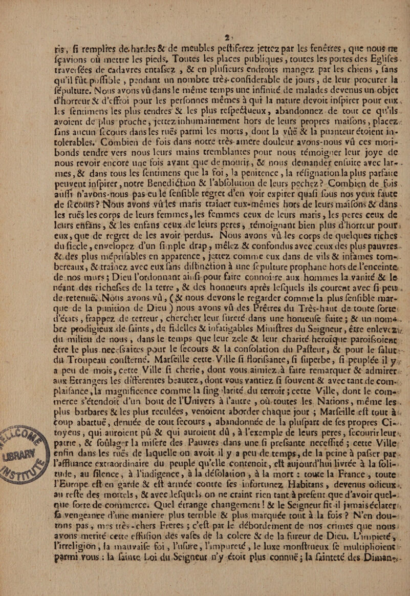 2> jdsy fi remplres de.hardes& de meubles peftiferez jettczpar les fenetres, que nous ne fpvions ou mectre les pieds, Touces les places publiques, routes lesportesdes Eglifes. travel fees de cadavres entaftez , & cn plufieurs endroics mangez par les chieos , fans qu’iifuc,poflihle , pendanx im nombre creyconfiderable de jours, de leur procurer la fe'pulture. Nous avons vu dans le meme temps une infinite' de malades devenusun objec d’horreur& d’cffroi pour les perfonnes memes a qui la nature dcvoic infpirer pour eux, les fentimens les plus tendres & les plus refpe6lueux, abandonnez de cout ce qu’ils avoienc de plus proche, jercez inhumainemenc hors de leurs propres maifons > places, fans aucun fcCours dans les rues parmi les mores, done la vue & la ptianceur e'toienc in* tolerables. Combicn de fois dans nocre tres amere douleur avons-nous vu ces mori- bonds tendre vers nous leurs mains crembiames pour nous temoigner leur joye de nous revoir encore une fois avant que de niourir, & nous demander enfuice avec lar*> . mes,& dans tous les fentimens que la foi, la penitence , la refignacionlaplus parfaice peuvent infpirer, notre Benedidiion & l’abfblucioii de leurs pechez? Combicn de fois aiifli ft’avons-nous pas eu le fenfible regret d’en voir expirer quafi fbus nos yeux faute de (cC6lirs ? I^otts avons vuieS maris trainer eux-memes hors de leurs maifons & dans les rues les corps de leurs femmes, les femmes ceux de leurs maris, les peres ceux de leurs ehftns, & les enfans ceux.de leiirs peres, te'moignanc bien plus d’horreur pour^ eux,que de regret de les avoir perdus. Nous avons vu les corps de quelques riches du ficcie, enveiopez d’un fimple drap, melez & confondus avec.ceux des plus pauvres &,des plus me'prifables en apparence, jettez comme cux dans de vils& infames tom- bereaux, & trainez avec euxfans diftinCtion a une fepulture prophane horsde l’enceinte de nos murs; Dieu I’ordonnant aiufi pour faire connoure aux hommes la vanice' & le neant des richefies de la terre , & des honneurs apres ldquels ils courent avec fi pen s de retenue. Nous avons vu, (& nous devons le regarder comme la plus fenfible mar¬ que de la punition de Dieu ) nous avons vu des Precres du Tres-haut de route forte d’ecacs, frappez de cerreur, chercher leur furcce' dans une honteufe fuite; & un nom«- bre prodigieux tie faints , de fiddles & infacigablcs Miniftres du Seigneur, etre enlevcz^£ du milieu de nous, dans le temps que leur zele & leur charite' heroique paroifsoienc etre le plus.necsfsaiccs pour le fecours & la confolacion du Pafteur, & pour le falue > du Troupeau confternc. Marfeille cette * Vi lie fi florifsante, fi fuperbe, fi peuplee il y? a pen de mois, cette Ville fi cherie, dont vous aimicz.a faire remarquer & admirer auxEtrangers les differences beautez,donc vousvanciez fi fouvent & avec cant de com- platfance,la magnificence comme la fing *larice du cerroir; cette Ville, dont le com¬ merce se'tendoic d’un bout de I’Uuivers a faucre , ou touces les Nations, meme les » plus barbares & les plus reculees, venoienc aborder chaque jour ; Marfeille eft tout if coup abattue , denue'e de tout fecours , abandonnee de la plufparc de fes propres Ci- toyens, qui auroient pu & qui auroient du , a lexemple de leurs peres, fecourirleur*, patrte , & (bulager la mifere des Pauvres dans une fi prefsante neceflite ; cette Ville enfin dans les rues de hquelle on avoit il y a pen de temps, de la peine a pafser par faffluance extraordinaire du peuple qu’elle contenoit, eft aujourd’hui livre'e a la foli- tude, au filcnce, a Tindigence, a la deTolation , a la mort : toucc la France , route TEurope eft en garde & eft armee contfe fes inforcunez Habicans, devenus odieux . au reftc des mortcls, & avec.lefqucls on ne craint rien cant aprefent que d’avoirquel- que forte de commerce. Quel etrange changement!& le Seigneur fit il jamaiseclateru £a vengeance d’une maniere plus terrible & plus marquee tout a la fois ? N’en dou- rons pas , mes tres -chers Freres ; c^ft par ie de'bordcmenr de nos crimes que nous avons merite cette cfKjfion des vafes dfe la colere & de la fureur de Dieu. L*impiece, Pirreligion , la mauvaife foi, l’ufure, rmipuretd , le luxe monftrueux fe mukiplioient parmi vous; la faintc Loi du Scigncut n’y ecoic plus connue j la faintete des Diman^