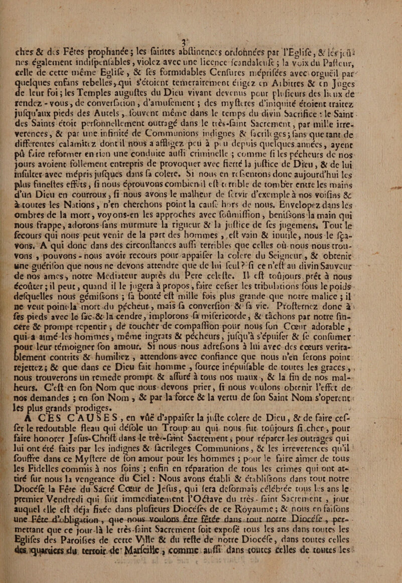 cher& dcs Fetes prophane'e; les (airttes abftinenccs ordohnees par TEglife, & icrjtQ'i ncs cgalement indifpctilables, violez avcc tine licence fcandalcufe; la vuixdu Paftcur, celle de cette meme Eglife, & fes formidables Ccnfures me'prife'es avec orgueil par quelques enfans rcbellesVqm s’etoient teiiierairement e'ligcz tn At bitres & cn juges de leur foi; les Temples auguftes du Dieu vivant devenus pour plnficurs des liuix de rendez-vous , de convention , d’anmfement; dcs my lit res d’iniqnite e'roient trairez jufqu’aux pieds des Aucels ,, foil vine meme dans le temps du divin Sacrifice : le Saint des Saints etoic perfohnellerrient outrage dans le ttes-faint Sacrcmcnt, par mille irre¬ verences, & par line infinite de Communions indignes & facrikgcs; fans que rant de differences ealamitez dont il nous a affligez peu a put depuis quelques annees, ayenc pit Fire reformer en rien une conduice aulli criminelk ; comme fi les pe'chcurs dc nos jours avoiene follemenc entrepris de provoquer avec fierce la juftice de Dieu, & dc lui mfulteravec me'pris julques dans fa colere. Si nous en rc Fentons done aujourd’hui les plus funelies effets, ft nous eprouvonscombicnul eft c< rribk de tomber entre les mains d’un Dieu en courroux, fi nous avons le malheur de fervir d’excmple a nos voiftns &: a routes les Nations, n’en chercbons point la caufe hors de nous. Envelopez dans les ombres de la more, voyons*en les approches avec foumiffion, benilsonsda main qui nous frappe, adorons fans murmure la rigucur & la juftice de fes jngemens. Tout le fccours qui nous peut venir de la part des hommes , eft vain & inutile, nous le f^a- vons. A qui done dans des circonftanccs auffi terribles que cclles ou nous nous rrou- vons , pouvons-nous avbir recours pour appaifer la colere du Seigneur , & obrenic line guerilon que nousne devons attendre que de lui fcul? fi ce n’eft au divin Sauveur de nos ames, nocre Mediateur auptes du Pere cclcfte. II eft toujours.prec a nous Scourer; il peuc, quand il le jngera a propos, faire cefser les tribulations foils le poids delquelles nous ge'miFons ; (a bonce eft mille fois plus grande que notre malice ; il ne vent point la more du pecheut, nrais fa converfion & fa vie. Ptofternez done a fes pieds avec le fac & la cendre, implorons fa miferioorde, & cachons par notre fin- cere 8c prompt repencir i de toucher de compaffion pour nous fon Ccenr adorable , qui a aime les hommes > meme ingrats & pecheurs, julqu’a s’cpuifer & fe confumer Eour leur temoigner fon amour. Si nous nous adreFons a lui avec dcs cceurs verita- lement concrits & humiliez , attendons avec confiance que nous nVn ferons point rejectcz; & que dans ce Dieu fait homme , fource ine'puifable de toutes les graces ,> nous trouverons un remede prompt & affiire' a tons nos maux , & la fin de nos mal- heurs. C’eft en fon Norn que nous devons prier, fi nous voulons obccnir Teffct de nos demandes ; en fon Norn 5 & par la force & la vertu de fon Saint Nom s’operenc < les plus grands prodiges. A C E S CAUSES, en vtie d’appaifer la jufte colere de Dieu, & de faire cef- fer le redoutable fleau qui defole un Troup an qui nous flit toujours fi chcr, pour faire honorer Jefus-Chrift dans le tfei-faint Sacrement, pour re'parer les outrages qui lui ont ete fairs par les indignes & facrileges Communions, & les irreverences qu’il fbuffre dans ce Myftere de ion amour pour les hommes; pour le faire aimer de tous les Fidelles commis a nos (bins ; enfin en reparation de tons les crimes qui ont at- tird fur nous la vengeance du Ciel: Nous avons etabli & etablifsons dans tout notre Dioce'fe la Fete du Sacre Cceur de Jefus, qui (era deformais celebe'e tous les ans le premier Vendredi qui fuit immediatement VOtftave du tres- faint Sacrement , jour auquel tile eft de'j* fixe'e dans plufieurs Dioce'fes de ce Royaume; & nous enfailons une Fete ftioblig^cion , que nous voulons etre fetee dans nonx notre Diocile, per- mettanc que ce jour la le cres-fsint Sacrement foil expofe tous les ans dans routes les Eglifes des Paroifies de cette Wle & du refte de notre Diocefe, dans toutes celles desjqqjtfdas du terxoir de' Marfeiltc , comme auffi dans routes celles de toutes les
