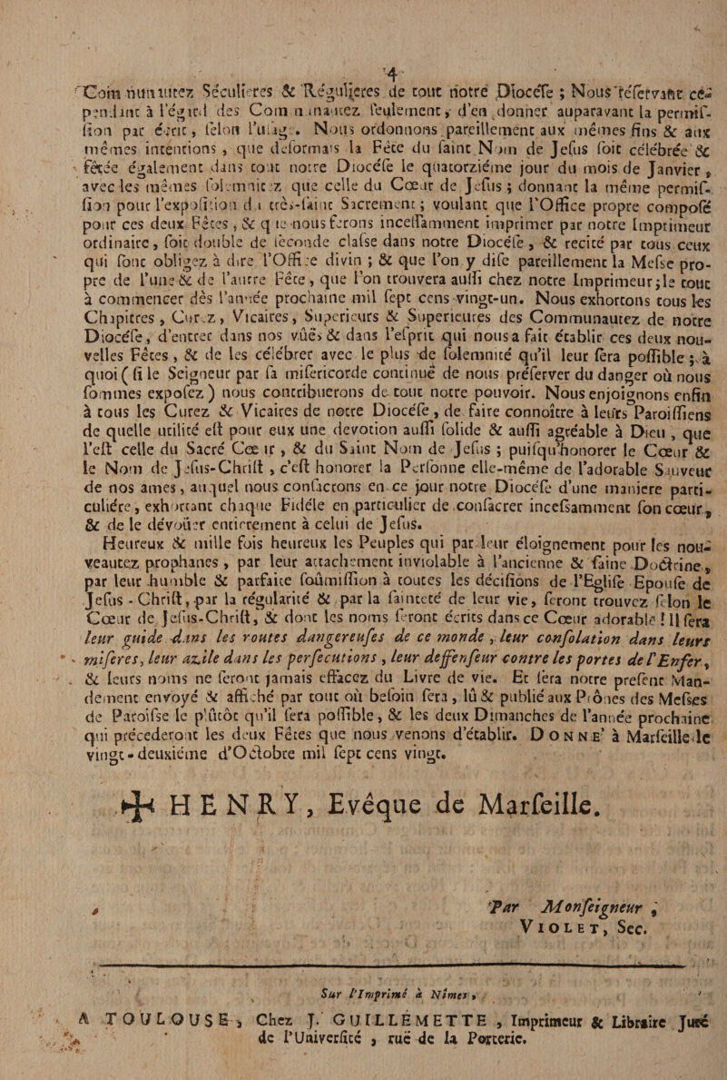 4 rCommmiutez Seculieres Sc Reguljcres de cout riotre DioceTe ; NousTefervaM ce* pendant a legicd des Comninatuez leulemenc, den donner auparavant la pennif- fion pic c;nc, felon Fufag.. Nous ordonnons pareillemenc aux memes fins & aux merries intentions , que deformats la Fete du faint Noin de Jefus foie celebree'Sc fetee egalement dans cout notre Dioce'le le quatorzieme jour du mois de Janvier * avec les memes folvmnic z que celle du Cceur de Jefus; donnanc la meme permif- fion pour i’expoficion du creMkinc Sacremem; voulant que TOffice propre compote pour ces deux Feces, & q tc nous ferons incelfannment imprimer par nocre Imptimeur ordinaire, foie double de leconde clalse dans notre Diocele, Sc recice par cous ceux qui lone obligez a dire l’Offi;e divin ; & que Ion y dife pareillemenc la Mefse pro¬ pre de l\me& de faurre Fece, que Foil trouvera aulfi chez notre lmprimeur;le tout a commeneer des l’anoee prochaine mil fepc cens vingt-un. Nous exhortons tousles Chipitres , CurcZ, Vicaires, Superieurs Sc Superieitres des Communautez de notre DioceTe, d’entrec dans nos vue* & dans i’efpnt qui nous a fait etablir ces deux nou- velles Feces , Sc de les ceiebrer avec le plus tie folemnite qu’il leur (era poffiblea quoi ((i le Seigneur par fa mifericorde continue de nous pre'ferver du danger ou nous fommes expofez) nous conccibuerons de tout notre pouvoir. Nous enjoignons enfin & cous les Gurez & Vicaires de notre DioceTe , de faire connoitre a ietirs Paroi (liens de quelle utilice eit pour eux une devotion auili folide & aufii agce'able a Dieu , que reft celle du Sacre Coear, & du Saint Norn de Jefus ; puifqu’honorer le Cceur & le Nom de Jefus-Chrilt , c’efl honorer la Perfonne elle-meme de Fadorable Slovene de nos ames, atiquel nous confacrons en ce jour notre DioceTe d’une manicre parti- culide, exhortanc cinque Fidele en partiGuliec de conlacrer inccfsammenc foncoeur, & de le devoikr cncirreinenc a celui de Jefus. Heureux Sc mille fois heureux les Peuples qui par leur eloignement pour les nou- veaucez prophanes , par leur auachemenc inviolable a Faticienne & faine Doctrine* par leur humble & parfaite foumiflion a toutes les decifions de l’Eglife Epoufe de Jefus - Chrift, par la regularite & par la faincete' de leur vie, feronc trouvez felon lc Coeur de Jefus-Chrift& done les noms feronc e'erics dansce Cceur adorable HI (era leur guide d.tns les routes dangereufes de ce monde , leur confolation dans leurs •' miferes, leur az.ile dans les perfections , leur deffenfeur contre les portes del'Enfer, . & leurs noms ne feront jamais eftacez du Livre de vie. Ec (era nocre prefenc Man- demenc envoye Sc affiche par cout ou befoin fera, lu& publieaux Phones des Mefscs de Paroifse le plucoc qu’ii fera poffible, Sc les deux Dimanches de l’annee prochaine qui precederonc les deux Fetes que nous venons detablir. Donne’ a Marfeille lc vingc - deuxieme d’Odobce mil iept cens vingc. tj-t HENRY, E.veque de Marfeille. Par Monfeigncur , Violet, Sec. '4- . * , . • 4 * - 1 j ' ‘ i , Sur I’Imprinte a Mimes» 1 A TOUL OUS E j Chez J. GUILLEMETTE , Imprimeur & Librtirc Juec . ’ dc FUttivecftte , rue de U Porteric.