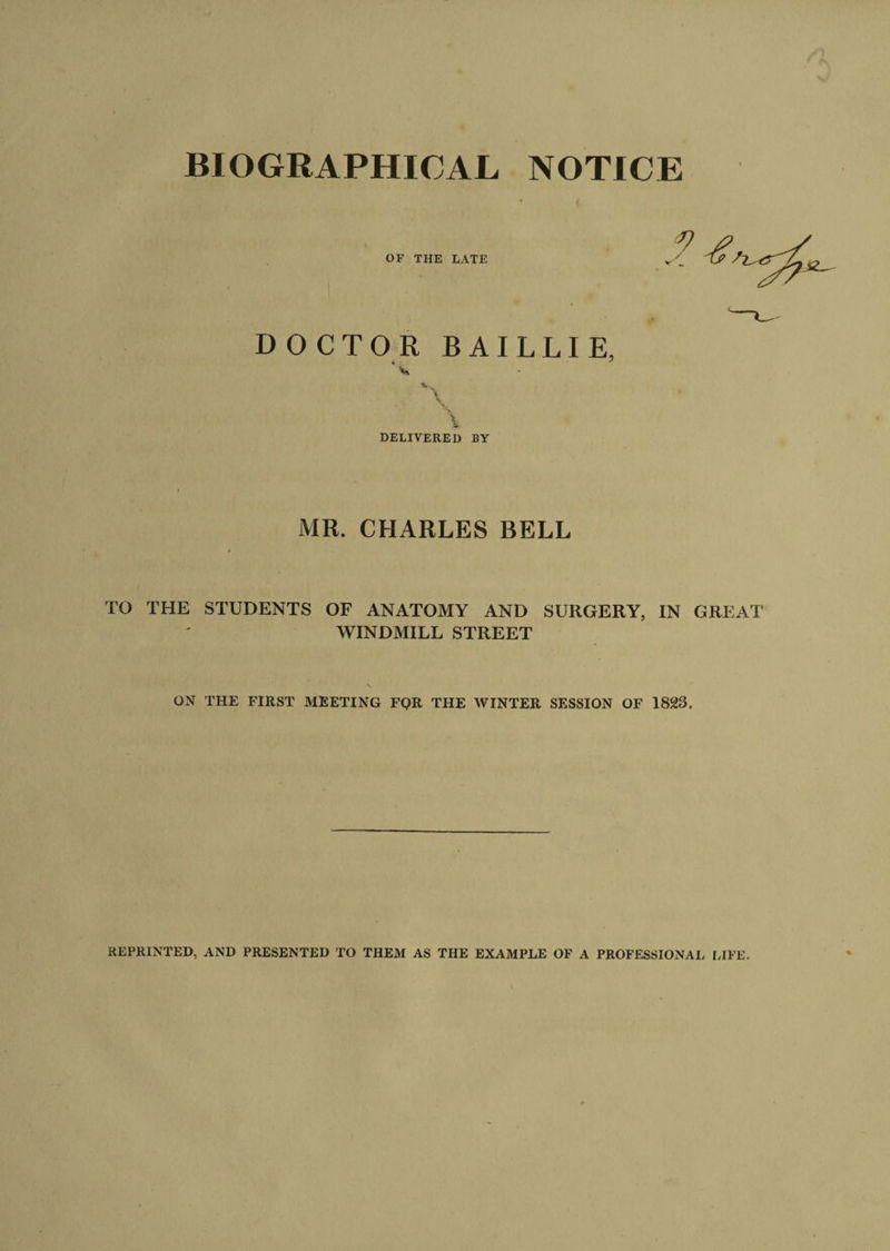 BIOGRAPHICAL NOTICE OF THE LATE DOCTOR BAILLIE, v, V •l \ DELIVERED BY MR. CHARLES BELL TO THE STUDENTS OF ANATOMY AND SURGERY, IN GREAT WINDMILL STREET ON THE FIRST MEETING FQR THE WINTER SESSION OF 1823. REPRINTED, AND PRESENTED TO THEM AS THE EXAMPLE OF A PROFESSIONAL LIFE.
