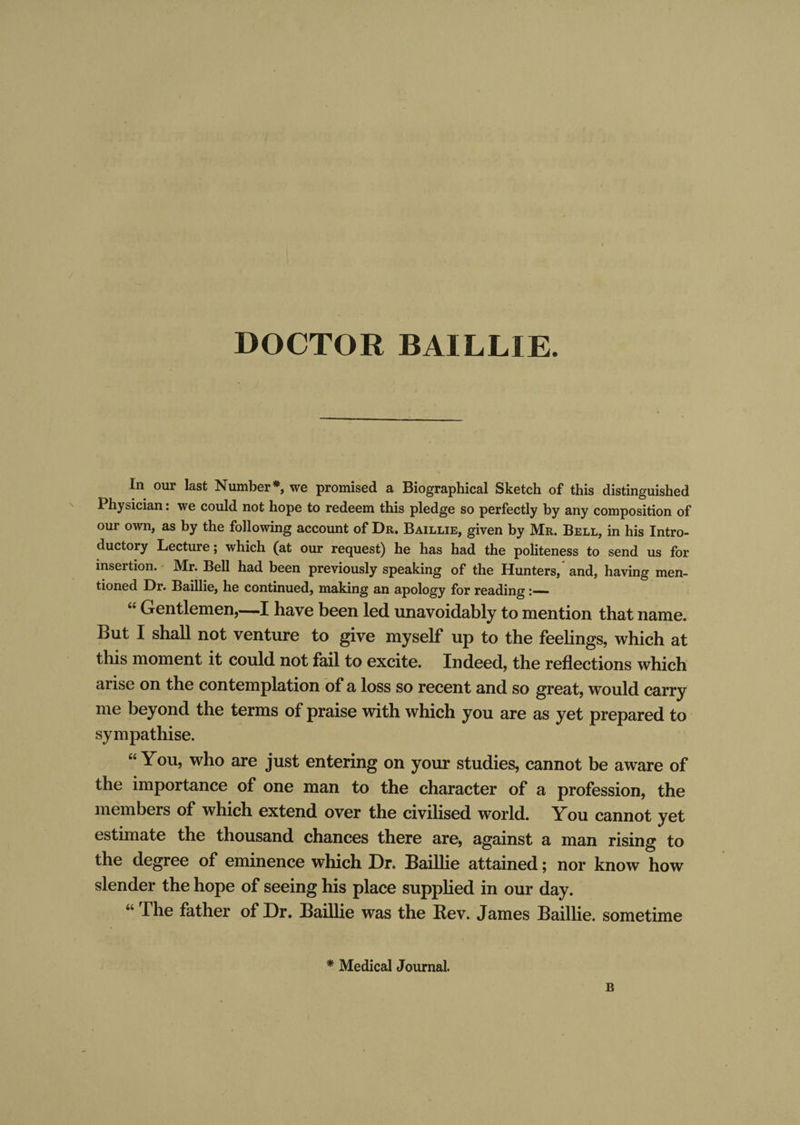 DOCTOR BAILLIE. In our last Number* we promised a Biographical Sketch of this distinguished Physician: we could not hope to redeem this pledge so perfectly by any composition of our own, as by the following account of Dr. Baillie, given by Mr. Bell, in his Intro¬ ductory Lecture; which (at our request) he has had the politeness to send us for insertion. Mr. Bell had been previously speaking of the Hunters, and, having men¬ tioned Dr. Baillie, he continued, making an apology for reading — “ Gentlemen,—I have been led unavoidably to mention that name. But I shall not venture to give myself up to the feelings, which at this moment it could not fail to excite. Indeed, the reflections which arise on the contemplation of a loss so recent and so great, would carry me beyond the terms of praise with which you are as yet prepared to sympathise. “You, who are just entering on your studies, cannot be aware of the importance of one man to the character of a profession, the members of which extend over the civilised world. You cannot yet estimate the thousand chances there are, against a man rising to the degree of eminence which Dr. Baillie attained; nor know how slender the hope of seeing his place supplied in our day. “ The father of Dr. Baillie was the Bev. James Baillie. sometime * Medical Journal. B