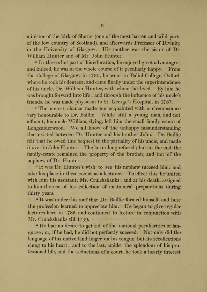 minister of the kirk of Shotts (one of the most barren and wild parts of the low country of Scotland), and afterwards Professor of Divinity in the University of Glasgow. His mother was the sister of Dr. William Hunter and of Mr. John Hunter. “ In the earlier part of his education, he enjoyed great advantages ; and indeed, he was in the whole course of it peculiarly happy. From the College of Glasgow, in 1780, he went to Baliol College, Oxford, where he took his degrees; and came finally under the superin tendance of his uncle, Dr. William Hunter, with whom he lived. By him he was brought forward into life ; and through the influence of his uncle's friends, he was made physician to St. George’s Hospital, in 1787- “ The merest chance made me acquainted with a circumstance very honourable to Dr. Baillie. While still a young man, and not affluent, his uncle William, dying, left him the small family estate of Longcalderwood. We all know of the unhappy misunderstanding that existed between Dr. Hunter and his brother John. Dr. Baillie felt that he owed this bequest to the partiality of his uncle, and made it over to John Hunter. The latter long refused; but in the end, the family-estate remained the property of the brother, and not of the nephew, of Dr. Hunter. “ It was Dr. Hunter’s wish to see his nephew succeed him, and take his place in these rooms as a lecturer. To effect this, he united with him his assistant, Mr. Cruickshanks; and at his death, assigned to him the use of his collection of anatomical preparations during thirty years. “ It was under this roof that Dr. Baillie formed himself, and here the profession learned to appreciate him. He began to give regular lectures here in 1785, and continued to lecture in conjunction with Mr. Cruickshanks till 1799. “ He had no desire to get rid of the national peculiarities of lan¬ guage ; or, if he had, he did not perfectly succeed. Not only did the language of his native land linger on his tongue, but its recollections clung to his heart; and to the last, amidst the splendour of his pro¬ fessional life, and the seductions of a court, he took a hearty interest