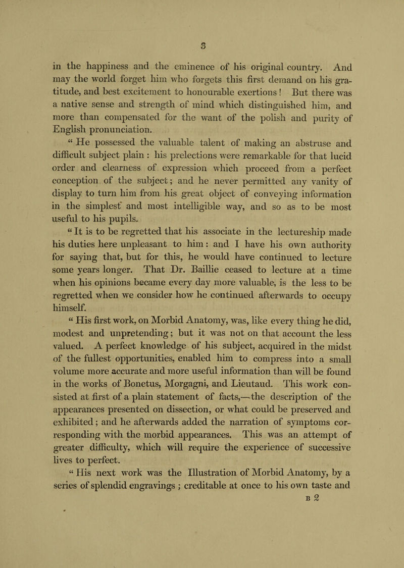 in the happiness and the eminence of his original country. And may the world forget him who forgets this first demand on his gra¬ titude, and best excitement to honourable exertions ! But there was a native sense and strength of mind which distinguished him, and more than compensated for the want of the polish and purity of English pronunciation. “ He possessed the valuable talent of making an abstruse and difficult subject plain : his prelections were remarkable for that lucid order and clearness of expression which proceed from a perfect conception of the subject; and he never permitted any vanity of display to turn him from his great object of conveying information in the simplest and most intelligible way, and so as to be most useful to his pupils. “ It is to be regretted that his associate in the lectureship made his duties here unpleasant to him: and I have his own authority for saying that, but for this, he would have continued to lecture some years longer. That Dr. Baillie ceased to lecture at a time when his opinions became every day more valuable, is the less to be regretted when we consider how he continued afterwards to occupy himself. “ His first work, on Morbid Anatomy, was, like every thing he did, modest and unpretending; but it was not on that account the less valued. A perfect knowledge of his subject, acquired in the midst of the fullest opportunities, enabled him to compress into a small volume more accurate and more useful information than will be found in the works of Bonetus, Morgagni, and Lieutaud. This work con¬ sisted at first of a plain statement of facts,—the description of the appearances presented on dissection, or what could be preserved and exhibited; and he afterwards added the narration of symptoms cor¬ responding with the morbid appearances. This was an attempt of greater difficulty, which will require the experience of successive lives to perfect. “ His next work was the Illustration of Morbid Anatomy, by a series of splendid engravings ; creditable at once to his own taste and b 2 #