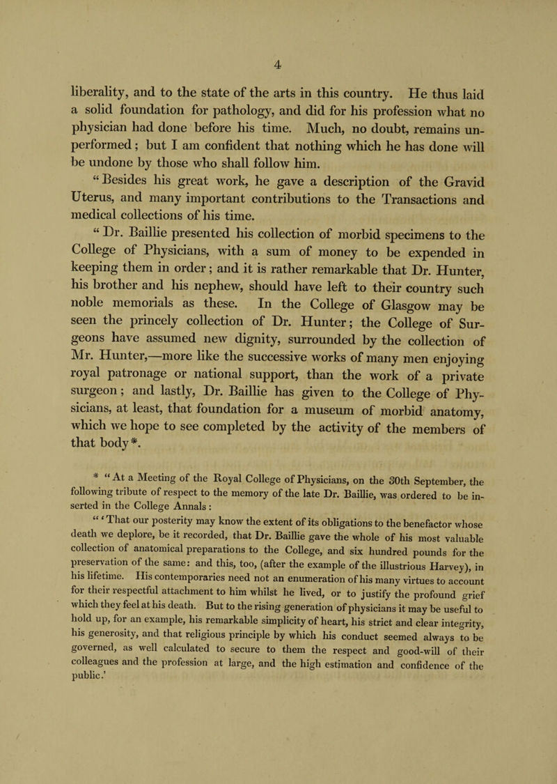 liberality, and to the state of the arts in this country. He thus laid a solid foundation for pathology, and did for his profession what no physician had done before his time. Much, no doubt, remains un¬ performed ; but I am confident that nothing which he has done will be undone by those who shall follow him. “Besides his great work, he gave a description of the Gravid Uterus, and many important contributions to the Transactions and medical collections of his time. “ Dr. Baillie presented his collection of morbid specimens to the College of Physicians, with a sum of money to be expended in keeping them in order; and it is rather remarkable that Dr. Hunter, his brother and his nephew, should have left to their country such noble memorials as these. In the College of Glasgow may be seen the princely collection of Dr. Hunter; the College of Sur¬ geons have assumed new dignity, surrounded by the collection of Mr. Hunter,—more like the successive works of many men enjoying royal patronage or national support, than the work of a private surgeon; and lastly, Dr. Baillie has given to the College of Phy¬ sicians, at least, that foundation for a museum of morbid anatomy, which we hope to see completed by the activity of the members of that body *. * “ a Meeting of the Royal College of Physicians, on the 30th September, the following tribute of respect to the memory of the late Dr. Baillie, was ordered to be in¬ serted in the College Annals : That our posterity may know the extent of its obligations to the benefactor whose death we deplore, be it recorded, that Dr. Baillie gave the whole of his most valuable collection of anatomical preparations to the College, and six hundred pounds for the preservation of the same: and this, too, (after the example of the illustrious Harvey), in his lifetime. His contemporaries need not an enumeration of his many virtues to account for their respectful attachment to him whilst he lived, or to justify the profound grief which they feel at his death. But to the rising generation of physicians it may be useful to hold up, for an example, his remarkable simplicity of heart, his strict and clear integrity, his generosity, and that religious principle by which his conduct seemed always to be governed, as well calculated to secure to them the respect and good-will of their colleagues and the profession at large, and the high estimation and confidence of the public.’ /