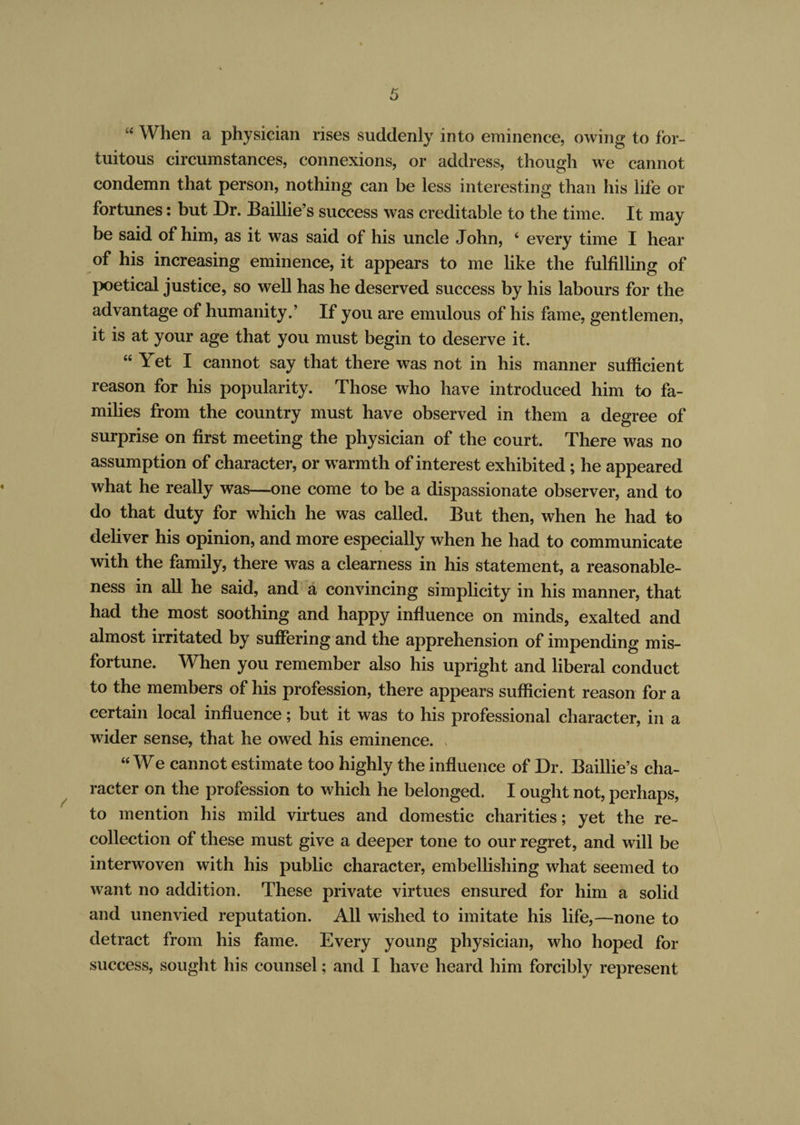 “ When a physician rises suddenly into eminence, owing to for¬ tuitous circumstances, connexions, or address, though we cannot condemn that person, nothing can be less interesting than his life or fortunes: but Dr. Baillie’s success was creditable to the time. It may be said of him, as it was said of his uncle John, ‘ every time I hear of his increasing eminence, it appears to me like the fulfilling of poetical justice, so well has he deserved success by his labours for the advantage of humanity.’ If you are emulous of his fame, gentlemen, it is at your age that you must begin to deserve it. “Yet I cannot say that there was not in his manner sufficient reason for his popularity. Those who have introduced him to fa¬ milies from the country must have observed in them a degree of surprise on first meeting the physician of the court. There was no assumption of character, or warmth of interest exhibited ; he appeared what he really was—one come to be a dispassionate observer, and to do that duty for which he was called. But then, when he had to deliver his opinion, and more especially when he had to communicate with the family, there was a clearness in his statement, a reasonable¬ ness in all he said, and a convincing simplicity in his manner, that had the most soothing and happy influence on minds, exalted and almost irritated by suffering and the apprehension of impending mis¬ fortune. When you remember also his upright and liberal conduct to the members of his profession, there appears sufficient reason for a certain local influence; but it was to his professional character, in a wider sense, that he owed his eminence. “ We cannot estimate too highly the influence of Dr. Baillie’s cha¬ racter on the profession to which he belonged. I ought not, perhaps, to mention his mild virtues and domestic charities; yet the re¬ collection of these must give a deeper tone to our regret, and will be interwoven with his public character, embellishing what seemed to want no addition. These private virtues ensured for him a solid and unenvied reputation. All wished to imitate his life,—none to detract from his fame. Every young physician, who hoped for success, sought his counsel; and I have heard him forcibly represent