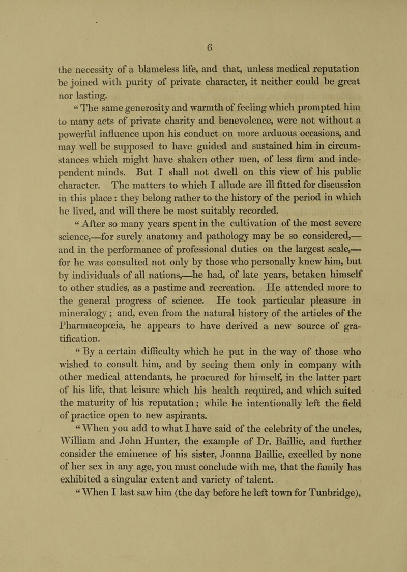 the necessity of a blameless life, and that, unless medical reputation be joined with purity of private character, it neither could be great nor lasting. “ The same generosity and warmth of feeling which prompted him to many acts of private charity and benevolence, were not without a powerful influence upon his conduct on more arduous occasions, and may well be supposed to have guided and sustained him in circum¬ stances which might have shaken other men, of less firm and inde¬ pendent minds. But I shall not dwell on this view of his public character. The matters to which I allude are ill fitted for discussion m this place : they belong rather to the history of the period in which he lived, and will there be most suitably recorded. “ After so many years spent in the cultivation of the most severe science,—for surely anatomy and pathology may be so considered,— and in the performance of professional duties on the largest scale,— for he was consulted not only by those who personally knew him, but by individuals of all nations,—he had, of late years, betaken himself to other studies, as a pastime and recreation. He attended more to the general progress of science. He took particular pleasure in mineralogy ; and, even from the natural history of the articles of the Pharmacopoeia, he appears to have derived a new source of gra¬ tification. “ By a certain difficulty which he put in the way of those who wished to consult him, and by seeing them only in company with other medical attendants, he procured for himself, in the latter part of his life, that leisure which his health required, and which suited the maturity of his reputation; while he intentionally left the field of practice open to new aspirants. “ When you add to what I have said of the celebrity of the uncles, William and John Hunter, the example of Dr. Baillie, and further consider the eminence of his sister, Joanna Baillie, excelled by none of her sex in any age, you must conclude with me, that the family has exhibited a singular extent and variety of talent. “ When I last saw him (the day before he left town for Tunbridge),