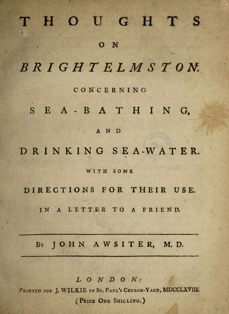 THOUGHTS O N BRIGHT ELMS TON. CONCERNING SEA-BATHING, t AND ’ *  # > \ / . ■ i, DRINKING SEA-WATER. WITHSOME DIRECTIONS FOR THEIR USE. IN A LETTER TO A FRIEND. By JOHN A WSITER, M. D. , -<■ * ■ ■ ■ . • / . LONDON: Printed for J. WILKIE in St. Paul’s Church-Yard, MDCCLXVW. (Price One Shilling.)