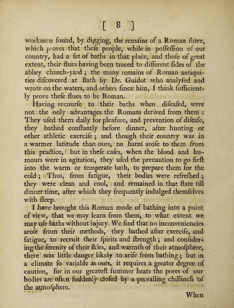 [ ] workmen found, by digging, the remains of a Roman /love, which proves that thefe people, while in poffeffion of our country, had a fet of baths in that place, and thofe of great extent, their flues having been traced to different fides of the abbey church-yard ; the many remains of Roman antiqui¬ ties difcovered at Bath by Dr. Guidot who analyfed and wrote on the waters, and others flnce him, I think fuflicient- ly prove thefe flues to be Roman. Having recourfe to their baths when dilealed, were not the only advantages the Romans derived from them : They ufed them daily for plea/ure, and prevention of difeafe, they bathed conftantly before dinner, after hunting or other athletic exercife ; and though their country was in a warmer latitude than ours, no harm arole to them from this pra&ice,' but in thefe cafes, when the blood and hu¬ mours were in agitation, they ufed the precaution to go firfl: into the warm or temperate bath, to prepare them for the cold; Thus, from fatigue, their bodies were refre/hed; they were clean and cool, and remained in that ftate till dinner time, after which they frequently indulged themfelves with fleep. I have brought this Roman mode of bathing into a point of view, that we may learn from them, to what extent we may ufe baths without injury. We find that no inconveniencies arofe from their methods, they bathed after exercife, and fatigue, to recruit their fpirits and ftrength ; and confider- ing the lerenity of their /kies, and warmth of their atmofphere, there was little danger likely to arife from bathing; but in a climate fo variable as ours, it requires a greater degree of caution, for in our greatefl: /ummer heats the pores of our bodies are often fuddenly clofed by a prevailing chillinefs of the atmofphere. ' ' ' ' When