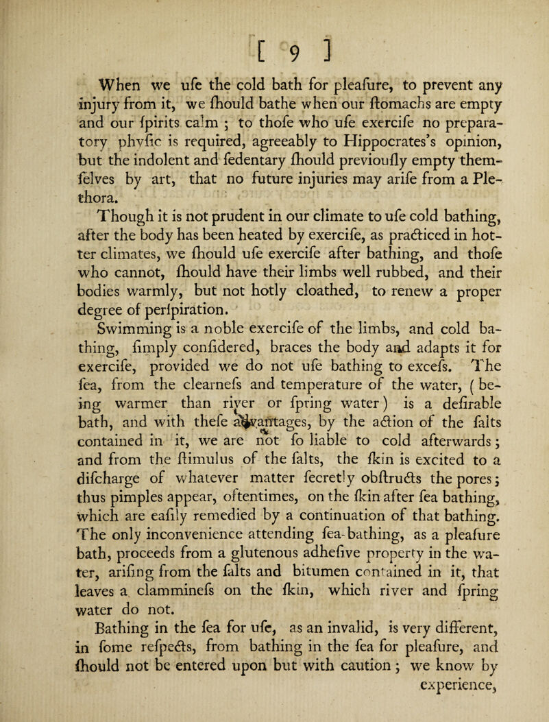 When we ufe the cold bath for pleafure, to prevent any injury from it, we fhould bathe when our ftomachs are empty and our fpirits calm ; to thofe who ufe exercife no prepara¬ tory phvlic is required, agreeably to Hippocrates’s opinion, but the indolent and fedentary fhould previoufly empty them- felves by art, that no future injuries may arife from a Ple¬ thora. Though it is not prudent in our climate to ufe cold bathing, after the body has been heated by exercife, as practiced in hot¬ ter climates, we fhould ufe exercife after bathing, and thofe who cannot, fhould have their limbs well rubbed, and their bodies warmly, but not hotly cloathed, to renew a proper degree of perfpiration. Swimming is a noble exercife of the limbs, and cold ba¬ thing, limply conlidered, braces the body and adapts it for exercife, provided we do not ufe bathing to excefs. The fea, from the clearnefs and temperature of the water, ( be¬ ing warmer than river or fpring water) is a defirable bath, and with thefe a^v.atitages, by the a&ion of the falts contained in it, we are not fo liable to cold afterwards; and from the flimulus of the falts, the fkin is excited to a difcharge of whatever matter fecretly obftrudts the pores; thus pimples appear, oftentimes, on the fkin after fea bathing, which are eafily remedied by a continuation of that bathing. The only inconvenience attending fea-bathing, as a pleafure bath, proceeds from a glutenous adhefive property in the wa¬ ter, arifing from the falts and bitumen contained in it, that leaves a clamminefs on the fkin, which river and fpring water do not. Bathing in the fea for ufe, as an invalid, is very different, in fome refpedts, from bathing in the fea for pleafure, and fhould not be entered upon but with caution; we know by experience,