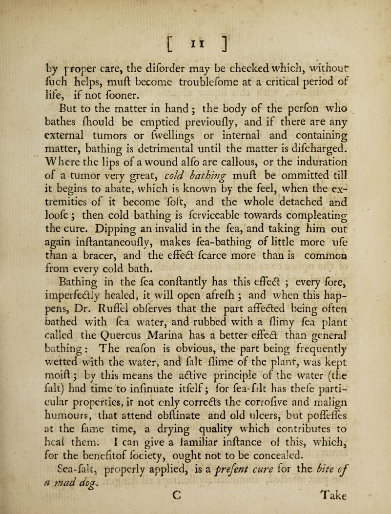 by proper care, the dilorder may be checked which, without fuch helps, muft become troublefome at a critical period of life, if not looner. But to the matter in hand ; the body of the perfon who bathes fhould be emptied previoufly, and if there are any external tumors or fwellings or internal and containing matter, bathing is detrimental until the matter is difcharged. Where the lips of a wound alfo are callous, or the induration of a tumor very great, cold bathing muft be ommitted till it begins to abate, which is known by the feel, when the ex¬ tremities of it become foft, and the whole detached and loofe; then cold bathing is ferviceable towards compleating the cure. Dipping an invalid in the fea, and taking him out again inftantaneouflv, makes fea-bathing of little more ufe than a bracer, and the effedt fcarce more than is common from every cold bath. Bathing in the fea conftantly has this efFedl ; every fore, imperfedlly healed, it will open afrefh ; and when this hap¬ pens, Dr. Ruflel obferves that the part affedted being often bathed with lea water, and rubbed with a flimy fea plant called the Quercus Marina has a better effedl than general bathing: The reafon is obvious, the part being frequently wetted with the water, and fait llime of the plant, was kept moift ; by this means the adfive principle of the water (the fait) had time to inlinuate itfelf; lor fea-fdt has thefe parti¬ cular properties, it not only corredts the corrolive and malign humours, that attend obftinate and old ulcers, but pofieftes at the fame time, a drying quality which contributes to heai them. I can give a familiar inftance of this, wThichs for the benefitof fociety, ought not to be concealed. Sea-fait, properly applied, is a prefent cure for the bite of a mad dog. C Take