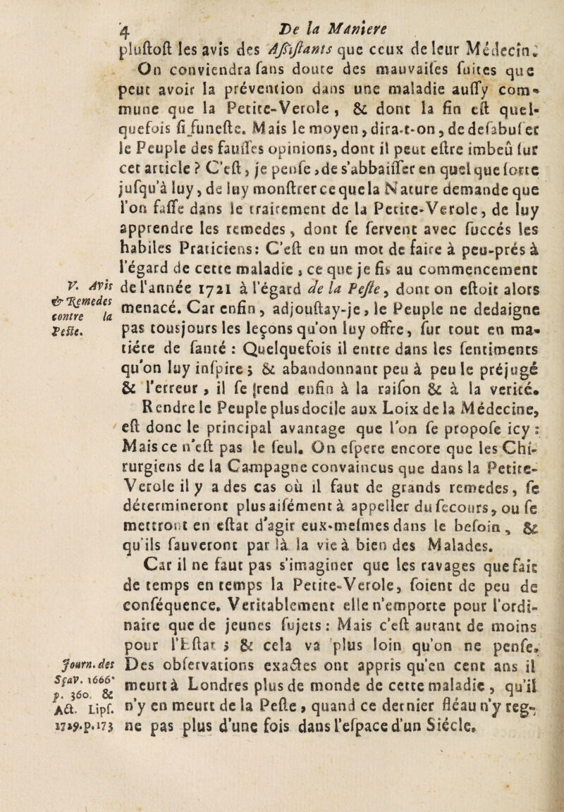 / K ^Vh & %emçdes contre la JoHfn, des SfaV, ï666‘ |). 360, & A^t. Lipf. '4 Df la Mamere pluftoft les avis des Afùftams que ceux de leur Médecîa; On conviendra fans doute des mauvaifes fuites que peut avoir la prévention dans une maladie auffy com-» munc que la Peritc-Verole , & dont la fia eft quel¬ quefois fijunefte. Mais lemoyen jdira^-onjdedefabufec Je Peuple des fauiTes opinionsj dont il peut eflre imbeû (ur cer article ? C’eftj |e penfe >de sVbbauTecen quel que lotte jufqo'à lüy>de luy monftrercequela Nature demande que l’on faffe dans le tfairement de la Petice-Verole, de luy apprendre les rcmedes ^ donc fe fervent avec fuccés les habiles Praticiens: C’eft en un mot de faire à peu^prés à l'égard de cette maladie * ce que je fis au commencement derannée 1721 à l’égard delà Pejle^ dont on eftoie alors menacé. Car enfin, adjouftay»je, le Peuple ne dédaigné pas tousjours les leçons qu'on luy offre, fut tout en ma* tiéce de fauté : Quelquefois il encre dans les fentiments qu'on Itiy infpire 5 & abandonnant peu à peu le préjugé & Y etreur, il fe frend enfin à la raifon & à la vérité. Rendre le Peuple plusdocile aux Loix de la Médecine, cfi donc le principal avantage que Ton fe pcopofe icy ; Mais ce n’eft pas le feul. On efpete encore que les Chi- rurgiens de la Campagne convaincus que dans la Petite- Veroleily a des cas où il faut de grands remedes, fc détermineront plusaifément à appeller du fecoiirs, ou fe mettront en eftat d'agir eux^melmes dans le befoin, 8^ qu’ils fauvetont par là la vie à bien des Malades. Car il ne faut pas s’imaginer que les ravages que fais de temps en temps la Petite-Verole, foient de peu de conféquence. Véritablement elle n’emporte pour l’ordi¬ naire que de jeunes fujets : Mais c’eft autant de moins pour rfeftar i & cela va 'plus loin qu’on ne penfe. Des obfervations exaâes ont appris qu’en cent ans il meurt à Londres plus de monde de cette maladie , qu’il n’y en meute de la Pelle , quand ce dernier fléau n’y rég¬ né pas plus d’une fois dans l’elpace d’un Siècle.