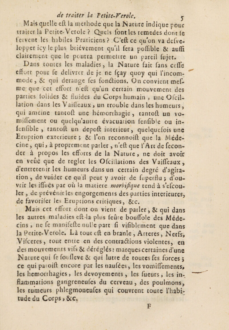 de îralîêr la fetite-ï^erôle, j Mais quelle eft la îuerhodc que la Narure indique pour îcaiter la Peuce^Verok ? QjlîcIs font les remedes dont fe feîvein les habiles Praticiens? C’eft ce qu'on va defvc- lopper icy le plus bnévcmeîu qu'il fera pofifible & auffi clairemuu que le pourra permetere un pareil fiijec. Dans tomes les maladies j la Nature fait fans ceffs effurr pour fe délivrée de je ne fçay quoy qui rincom- modes & qui dérangé Tes fondions. Üii convient mef- me que cer effort iVeft qu’un certain mouveoieni des parues ioUdes & fluides du Corps humain ^ une Ofcil- lation dans les Vaifieaux> un trouble dans les humeurs ^ qui anieine raruofl: une hémorrhagie, cancoft un vo- niiffemeot ou quelqaautre évacuation fenfible ou in- Icîîflble , tantoft un depoft intérieur, quelquefois une Eruption exterieiire ; & l’on reconnoift que la Méde¬ cine 5 qui, à proprement parier, n'eft que l’Arr de fécon¬ der à propos les effL>rts de la Nature, ne doit avoir en veûé que de réglée les Ofciilations des Vaiffeaux^ d’entretenir les humeurs dans un certain degré d’âgîra* tion 5 de vuider ce qu’il peut y avoir de fiiperflu 5 d'ou¬ vrir les iffues par où la matière morbifique tend à s’efeou- 1er 5 de prévénir les engorgemenss des parties intérieures^ de favorifer les Eruptions critiques, &c. Mais cet effort dont on vient de parler, & qui dans les autres maladies eft la plus feûre booffole des Méde¬ cins , ne fe manifefte nulle parc fi vifiblemenc que dans la Petite-Verole. Làtouteft en branle , Arteres, Nerfs, Vifeeres, tour encre en des contrarions violences, en des mouvements vifs 8e déréglés : marques certaines d’une Nacurequi fe foufleve & qui lutte de toutes fes forces 5 ce qui paroift encore par lesnaufées, les vomiffemencSj, les hémorrhagies, les devoyemencs, les fueurs, les in¬ flammations gangreneufes du cerveau, des poulmons^ les tumeurs phlegmoneufes qui couvrent coure l’habi- îüdedu Corps, F