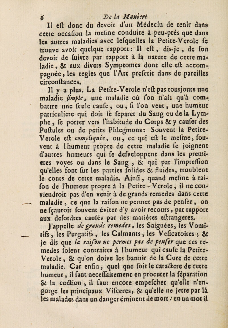 / g De la ManUrt Il c(l donc du dévoie d'un Médecin de tenir dans cette occalîon U mefme conduite à peu-prés que dans les autres maladies avec lefquelles la Pecice-Verole fe trouve avoir quelque rapport : Il eft , dis-je, de fon devoir de fuivre par rapport à la nature de cette ma¬ ladie , 5t: aux divers Symptômes donc elle eO: accom¬ pagnée , les réglés que l’Atc prefcric dans de pareilles circonftances. Il y a plus. La Petite-Verole n’eft pas tousjouts une maladie une maladie où l’on n’ait qu’à com¬ battre uns feule caufe, ou > iî l’on veut » une humeur particuliers qui doit fc feparer du Sang ou de la Lym¬ phe , fe porter vers l’habitude du Corps & y caufet des Pullules ou de petits Phlegmons: Souvent la Petite- Verole eft comfliquée, ou, ce qui eft le mefme, fou- venc à l'humeur propre de cette maladie fe joignent d’autres humeurs qui fe defveloppenc dans les premi¬ ères voyes ou dans le Sang , & qui pat l'impreflîon qu’elles font fur les parties folides & fluides, troublent le cours de cette maladie. Ainli, quand mefme à rai- fon de l’humeur propre à la Petite - Vetole, il necon- viendroic pas d’en venir à de grands remedes dans cette maladie , ce que la raifon ne permet pas de penfec , on nefçautoit fouvent éviter d’y avoir recours , pat rapport aux defordres caufés pat des matières eftrangeres. J’appelle de grands remedes, les Saignées, les Vomi¬ tifs, les Purgatifs, les Calmants, les Veficatoites ; & je dis que la raifon ne permet f as de f enfer que ces re¬ mèdes foient contraires à l’humeur qui caufe la Petite- Verole, & qu’on doive les bannir de la Cure de cette maladie. Car enfin, quel que foit le caraâere de cette humeur, il faut neceffairemenc en procurer la féparation & la coâion , il faut encore empefeher qu’elle n’en¬ gorge les principaux Vifeeres, & quelle ne jette par là les malades dans un danger éminent de mort .* en un root il