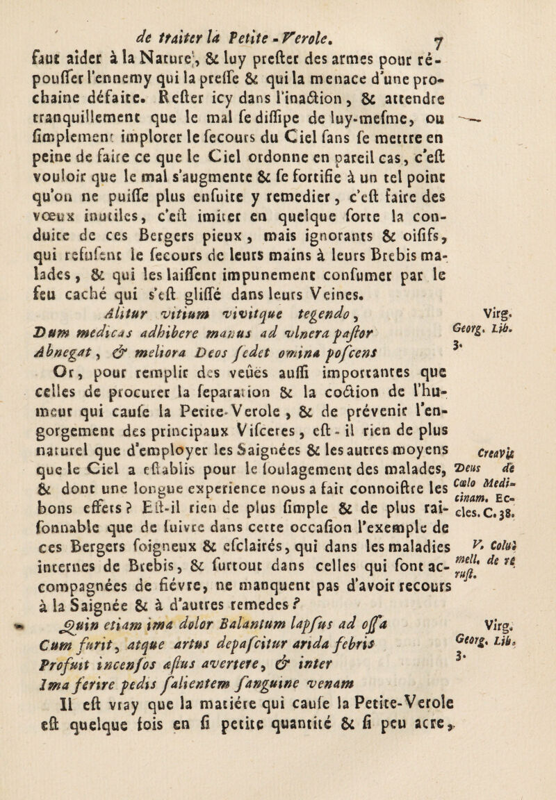 Gmg 3» Virg. . m. de itaiter là Petite - f^erole. <7 ùut aider à la Nature^, & luy prcftcc des armes pour ré- pouffer l ennemy qui la preffe & qui la menace d'une pro¬ chaine défaire. Refter icy dans Tinaélion, & attendre tranquillement que le malfediffipc de luy-mefme, ou fimplement implorer le fecoucs du Ciel fans fe mettre en peine de faire ce que le Ciel ordonne en pareil cas, c'eft vouloir que le mal s’augmente & fe fortifie à un tel point qu’on ne puiffe plus enfuitc y remédier, c’eft faire des vœux inutiles, c’cil: imiter en quelque forte la con¬ duite de ces Bergers pieux, mais ignorants & oififs, qui refuîeiu le fecours de leurs mains à leurs Brebis ma¬ lades , & qui les laiffcnc impunément confumer par le feu caché qui s*eft gliffé dans leurs Veines. Alitur vitium *vivitque tegendo, Dum medicAs adhibere manus ad vlnera fajlor Abnegat, & meliora Deos fedet omind fofeeni Or, pour remplir des vcûès auffi importantes que celles de procurer la feparation & la codion de l’hu¬ meur qui caufe la Petite* Verole , & de prévenir Tcn- gorgement des principaux Vifccres, eft- il rien de plus naturel que d’employer les Saignées & les autres moyens que le Ciel a efiablis pour le loulagement des malades, éd dont une longue expérience nous a fait connoiftre les bons effets? Eft-il rien de plus fimple & de plus rai-elTsTcos fonnable que de luivre dans cette occafion rexemple de CCS Bergers foigneux & efclairés, qui dans les maladies internes de Brebis, & furtout dans celles qui font ac- compagnées de fièvre, ne manquent pas d’avoir recours - à la Saignée & à d’autres remedes? ^uin etiam ima dolor Baïmîum la^fus ad ojfa Virg. Cumfurit^ atque artus depafciîur arida febris uk Profmt incenfos afms avertete^ & inter Ima fetire pedis falientem fanguïne venam Il cft vray que la matière qui caufe la Petite-Verolc cû quelque fois en fi petite quantité & fi peu CreavU 7)eus de Cœlo Medf« cmam, Ec- 3-