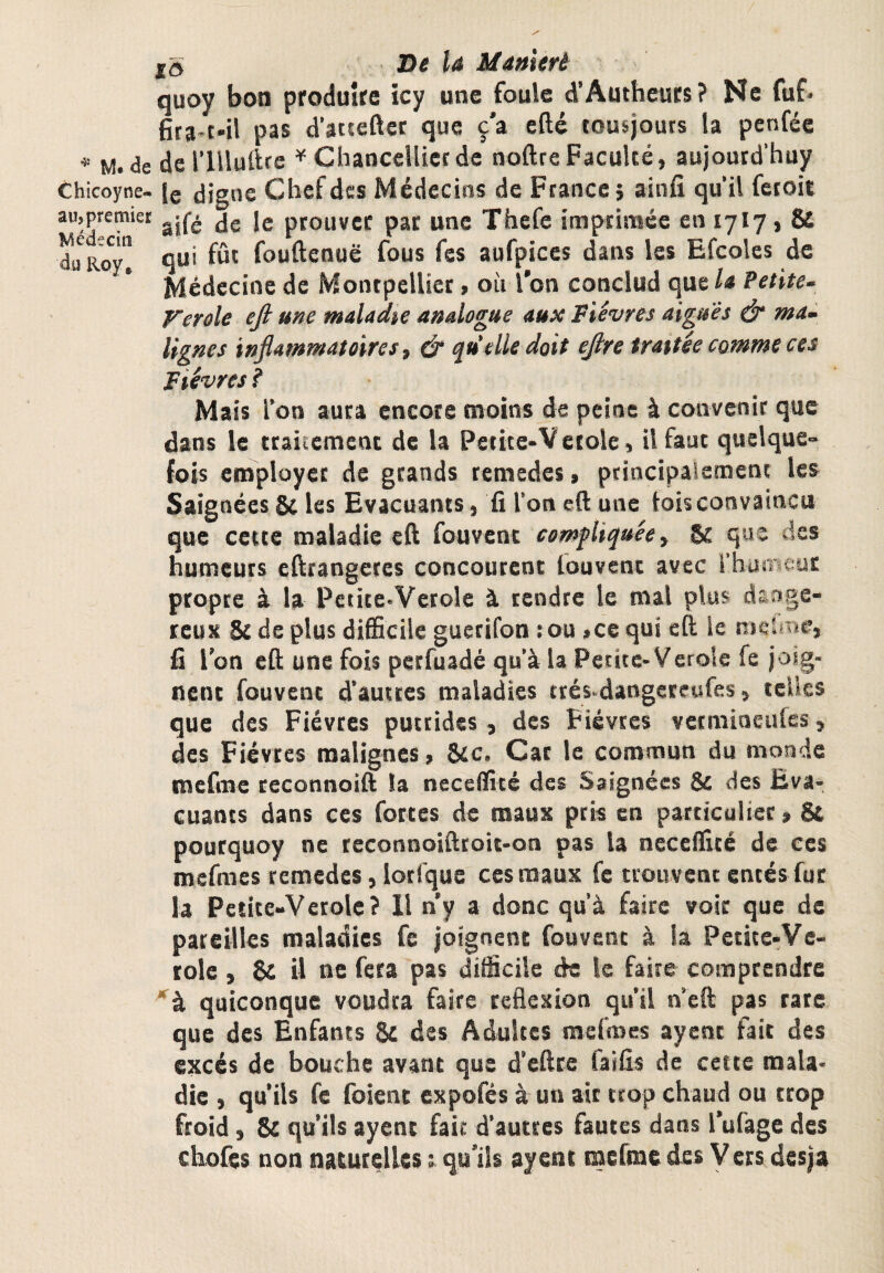 / lo De la Manlert quoy bon produite icy une foule d’Authcuts? Ne fuf* pas d’atseftet que ç’a efté tousjours la penféc * M. de del’lUuftrc ^ ChanceUictde noftreFaculté, aujoutd'huy Chicoyne- Ig digne Chef des Médecins de France 5 ainfî qu’il fcroit aujpremiet jg ptouvcc pat unc Thefe imprimée en 17I7, & du Rw! qu' fût fouftenuë fous fes aufpiccs dans les Efcolcs de Médecine de Montpellier, où l'on conclud que la Petite- Verole ejl une maladie analogue aux Fièvres aigues & ma- lignes inflammatoires t & qu'elle doit eflre traitée comme ces Fièvres i Mais l’on aura encore moins de peine à convenir que dans le ttaiiement de la Petite»Vcroie, il faut quelque¬ fois eroployet de grands remedes, ptincipaiement les Saignées & les Evacuants, fi l’on eft unc lois convaincu que cette maladie eft fouvent compliquée) &: que des humeurs eftrangetes concourent louvent avec l’huineut propre à la Pctite.Verole à tendre le mal plus dsnge- rcust & de plus difiieile guerifon :ou ,ce qui eft le meUne, fi l’on eft une fois perfuadé qu’à la Petite-Verole fe joig¬ nent fouvent d’autres maladies ttés-dangereufes, telles que des Fièvres putrides , des Fièvres vetmioeufes, des Fièvres malignes, Sic. Car le commun du monde mefme reconnoift la neceifitc des Saignées & des Eva¬ cuants dans ces fortes de mauK pris en particulier, & poutquoy ne reconnoifteoit-on pas la neceftîté de ces mefmes remedes, lotlque ces maux fe trouvent entés fur la Petite-Verolc? 11 ny a donc qu’à faire voir que de pareilles maladies fc joignent fouvent à la Petite-Vc- tole, & il ne fera pas difficile de le faire comprendre quiconque voudra faire réflexion qu’il n’eft pas rare que des Enfants & des Adultes mefoes ayent fait des excès de bouche avant que d’eftre faifis de cette mala¬ die , qu’ils fe foient expofés à un ait trop chaud ou trop froid, & qu’ils ayent faic d’autres fautes dans l’ufage des chofes non naturelles t qu’ils ayent mefme des Vers desja