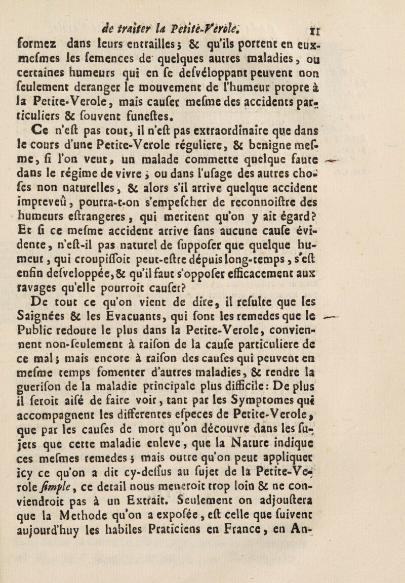 àe traiter la Pètitè-yêrèle^ jt formez dans leurs entrailles; Sc qu’ils portent en eux* mefmes les femences de quelques autres maladies, ou certaines humeurs qui en fe defvéloppant peuvent non feulement déranger le mouvement de l’humeur propre à la Petite*Verole, mais caufer mefme des accidents par¬ ticuliers 8e fouvent funellies. Ce n’efl; pas tout, il n’eft pas extraordinaire que dans le cours d’une Petite-Verole régulière, 8e benigneme& me, fi l’on veut, un malade commette quelque faute dans le régime de vivre ; ou dans l’ufage des autres cho- fes non naturelles, 8e alors s’il arrive quelque accident impreveû, pourra-t-on s’empefeher de reconnoifire des humeurs efirangeres , qui méritent qu’on y ait égard? Et fi ce mefme accident arrive fans aucune caufe évi¬ dente , n’efi-il pas naturel de fuppofer que quelque hu- meui, qui croupiiToit peut-efire dépuis long-temps, s'efi enfin derveloppée,8( qu’il faut s'oppofet efficacement aux ravages qu'elle pourroit caufer? De tout ce qu’on vient de dire, il refulte que les Saignées 8c les Evacuants, qui font tes remedesque le Public redoute le plus dans la Petite-Verole, convien¬ nent non-feulement à raifon de la caufe particulière de ce mal ; mais encore à raifon des caufes qui peuvent en mefme temps fomenter d’autres maladies, 8c rendre la guerifon de la maladie principale plus difficile: De plus il feroit aifé de faire voir, tant par les Symptômes que accompagnent les differentes efpeces de Petite-Verole, que par les caufes de mort qu’on découvre dans les fu- jets que cette maladie enleve, que la Nature indique ces mcfmcs remedes ; mais outre qu’on peut appliquer icy ce qu’on a dit cy-de(îus au fujet de la Petite-Ve-; rôle fimfle^ ce detail nous menetoit trop loin 8c ne con- viendtoic pas à un Extrait. Seulement on adjoufiera que la Méthode qu’on a expofée, eft celle que fuivenc aujourd’huy les habiles Praticiens en Ftance, en An-