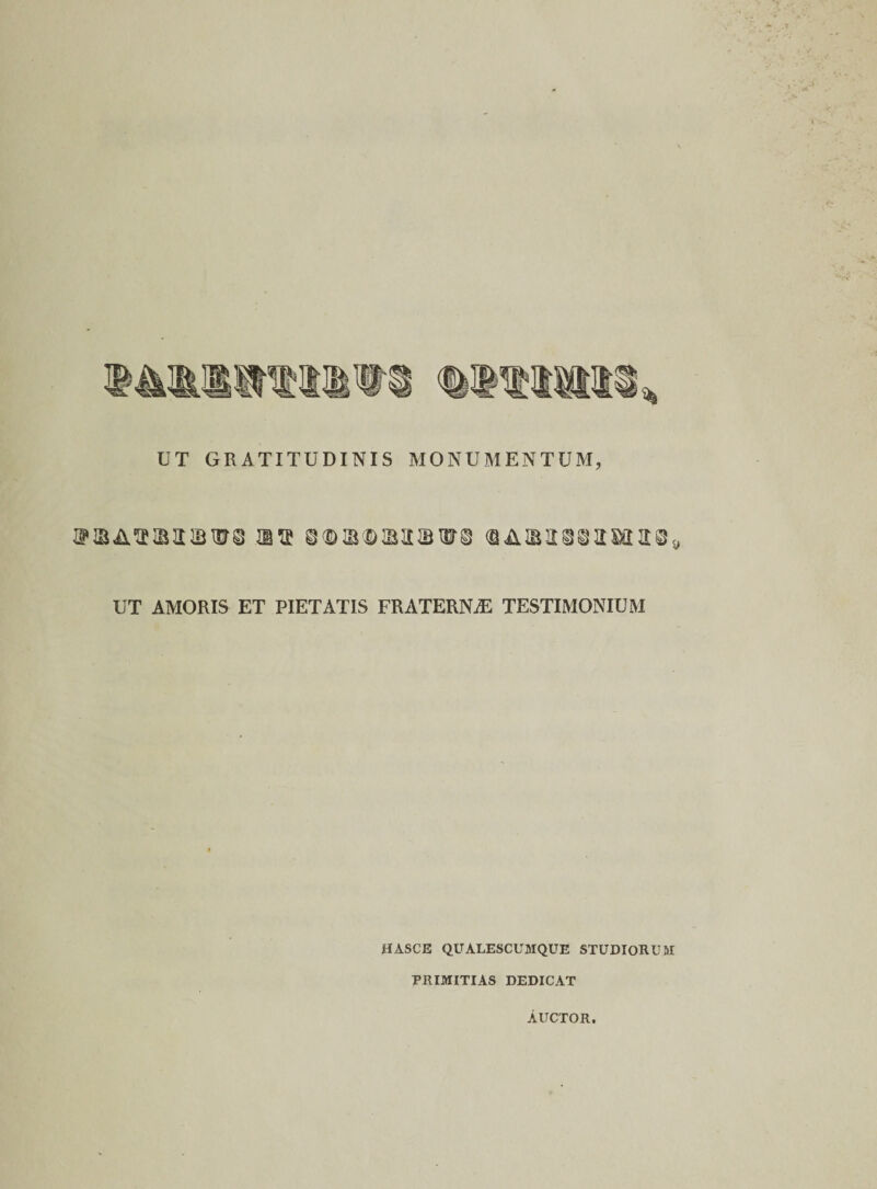 UT GRATITUDINIS MONUMENTUM, m&lt;BARIt88mit89 UT AMORIS ET PIETATIS FRATERNAE TESTIMONIUM HASCE QUALESCUMQUE STUDIORUM PRIMITIAS DEDICAT AUCTOR.