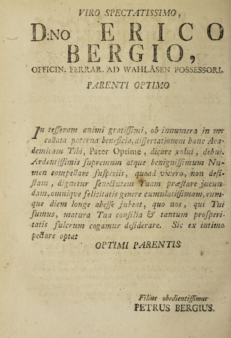 »JU « VIRO SPECTATISSIMO r omcm FEKRAR. AD WAHLASEN POSSESSORI» PARENTI OPTIMO  iemic&m Tibi, Pater Optime , dicare volui > dthith Ardmtrjjimis fupremum atque beniguijjhnum Nii~ tften iompsUaps fufpiriis, quoad vkv.em? non de fi* Jiam y dignetur feneciutsm Tuam pr&jiare Juam> da?!jTG7/itiiqve felicitatis genere cumulat ifimam, eum* que diem longe abejfc jubeat , quo nos y qui Tui fumus, matura Tua conjilia Sf tantum profperi¬ tenis fulcrum cogamur dejiderare. Sic ex intimat pcSare optat OPTIMI PARENTIS Filias obedientiffimus PETRUS BERGIUS,