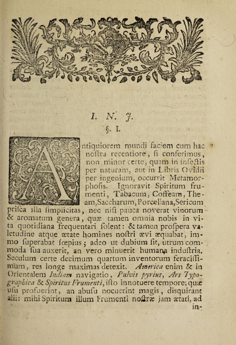 I. N. J. §- I. ntiquiorem mundi faciem cum hac ncftra recentiore, fi conferimus, non minor certe, quam in infeflis ner naturam, aut in Libris O vidi i i J per ingenium, occurrit Mefamor- phofis. Ignoravit Spiritum fru¬ menti , Tabacum , Coffeam, The - _ am,Saccharum,Poroel;ana,Sericum prifca illa fimpiicitas, nec ni fi pauca noverat vinorum & aromatum genera, quae tamen omnia nobis in vi¬ ta quotidiana frequentari folent: Sc tamen profpera va¬ letudine atque retate homines noftri arvi aequabat, im* mo fuperabat foepius; adeo ut dubium fit, utrum com¬ moda fua auxerit, an vero minuerit human# indulfria. Seculum certe decimum quartum inventorum feracilTi- mum, res longe maximas detexit, America enim & in Orientalem Indiam navigatio, Pulvis pyrius, Ars Typo- graphica & Spiritus Frumenti, i flo innotuere tempore; qux ufu profuerint, an abufu nocuerint magis, disquirant alii: mihi Spiritum illum Frumenti noerae jam aetati, ad