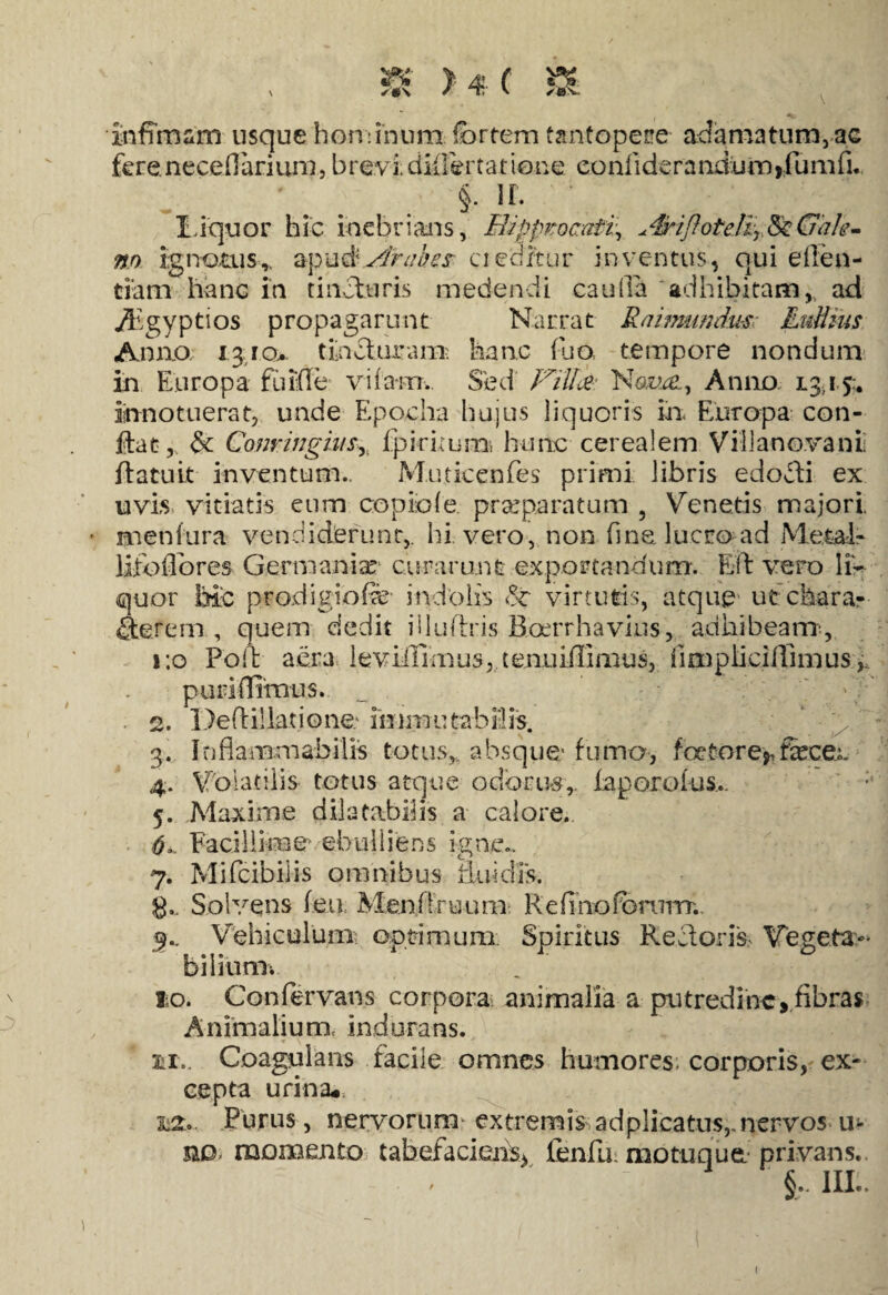 s «■ st)\ infimam usque hominum, (brtem tantopere- adamatum, ac fere necefiarium, brevi, difiertatione confiderandum,fumfi. $■ ir. Liquor hic inebrians, H<ippvoc:ati\ *4yiflotetzr,8eGale¬ no ignotusapu&Atahe$- cieditur inventus, qui efien- tiam hanc in tincturis medendi cauda adhibitam, ad Thgyptios propagarunt Narrat Raimunckis Ludius Anno 13.ro> tincturam- hanc (lio, tempore nondum in Europa fuirte vifa-m.. Sed Fill&: Natte, Anno 13,15:, innotuerat, unde Epocha hujus liquoris in, Europa con¬ fiat,, & Conringius^ fpiritum hunc cerealem Vili a nova n ii flatu it inventum., Muticenfes primi libris edofli ex uvis vitiatis cum copiofe praeparatum , Venetis majori, meniura vendiderunt,, hi vero, non fine lucro ad Metal* lifoflores Germania: curarunt exportandum. Elt vero li¬ quor M:c prodigiofe' indolis virtutis, atque ut chara- flerem , quem dedit illudris Roerrhavius, adhibeam, 1:0 Poli aera leviiUmus, tenuiffimus, iimpii cillimus,, puridimus. 2. Deftillatione.* immutabilis. 3. Itiflammabilis totus,, absque fumo, foefcore*fecec 4. V olatiiis totus atque odorus,, faporofus.. 5. Maxime dilatabilis a calore. 6. Facillime' ebulliens igne.. 7. Mifcibiiis omnibus fluidis. 8«. Solvens feti Menfiruum Refinoforvmrr.. 9.. Vehiculum optimum Spiritus Re Horis Vegeta¬ bili unii lo. Confervans corpora animalia a putredine» fibras Animalium, indurans. 2ii.. Coagulans facile omnes humores; corporis, ex¬ cepta urina#. ui*. Purus, nervorum extremis ad plicatus,.nervos u- ud momento tabefaciens* lenfir motuque privans.  ‘ §,. III..