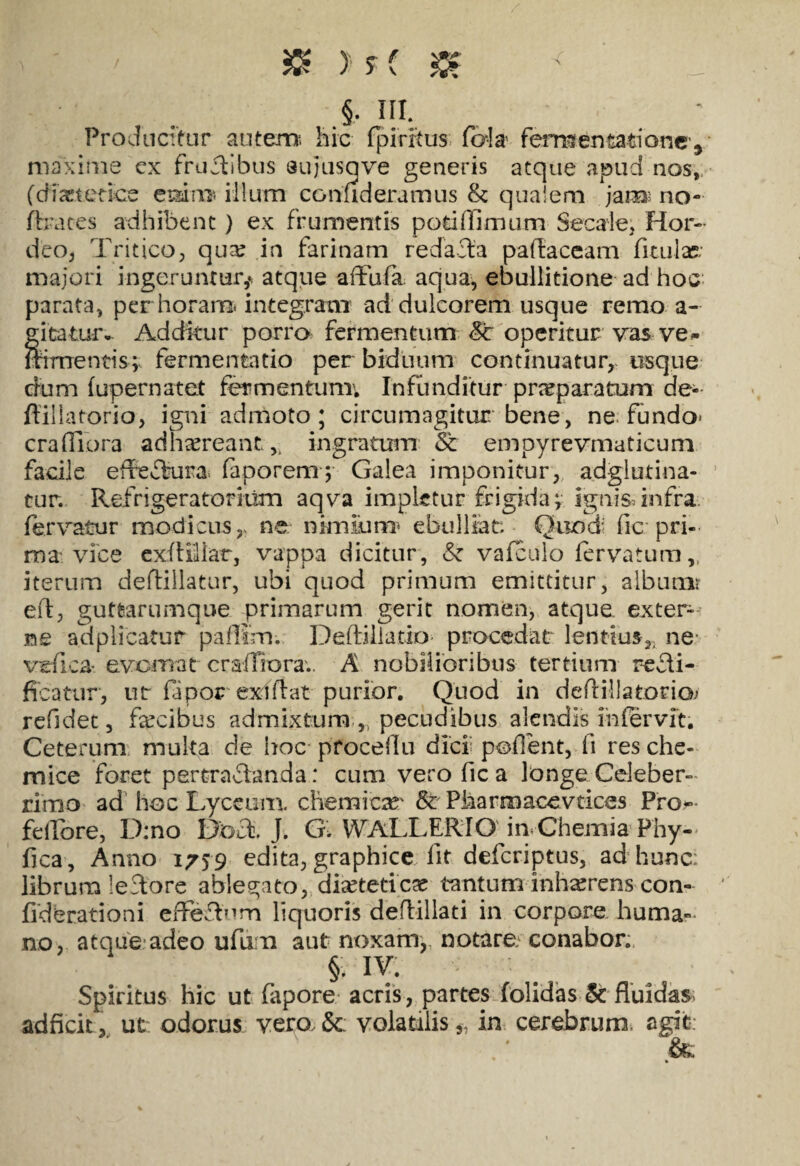 > m- Producitur autem1, hic fpirftus fo-Ia fermentatione', maxime cx frudibus sujiisqve generis atque apud nos,, (diasterice emrn» illum con fideramus & qualem jam; no- fhaces adhibent ) ex frumentis potiffimum Secale, Hor¬ deo, Tritico, qua: in farinam redacta paftaceam fitufe; majori ingeruntur,», atque aflufa. aqua, ebullitione ad hoc parata, per horam- integram ad dulcorem usque remo a- gitratu-r- Additur porro fermentum Sc operitur■■ vas- ve* Irimentis; fermentacio per biduum continuatur, usque dum fupernatet fermentum; Infunditur- preparatum de-- flillatorio, igni admoto; circumagitur bene, ne fundo* crafliora adhaereant,, ingratum St empyrevmaticum facile ededura. faporem; Galea imponitur, adglutina- tur. Refrigeratorium aqva impletur frigida v Ignis, infra fervatur modicus,, ne nimium* ebulliat. Quod fic pri¬ ma vice exftiliar, vappa dicitur, & vafculo fervatum,, iterum deftillatur, ubi quod primum emittitur, album? eft, guttarumque primarum gerit nomen, atque exter¬ ne adplieatur paffim. Deftillatio* procedat lentius,, ne- vefica- evomat crafliora.. A nobilioribus tertium recli- ficatur, ut fapor exiftat purior. Quod in dedillatorio; refidet, fecibus admixtum pecudibus alendis ihfervit. Ceterum multa de Ifoc proceflu dici; pofient, fi res che- mice foret pertradanda: cum vero fica longe Celeber¬ rimo ad hoc Lyceum. chemicas* & Pharmacevtices Pro-' fellbre, D:no Dbd, J. G. WALLERIO in-Chemia Phy- fica, Anno 1759 edita, graphice fit defcriptus, ad hunc: librum ledore ablegato, dieteticae tantum inhrerens con- ficterationi effedurn liquoris deflillati in corpore huma¬ no, atque adeo ufum aut noxam,, notare, conabor. §. IV. Spiritus hic ut fapore acris , partesdolidas &■ fluidas; adficit, ut odorus vero,& volatilis,, in cerebrum, agit: &