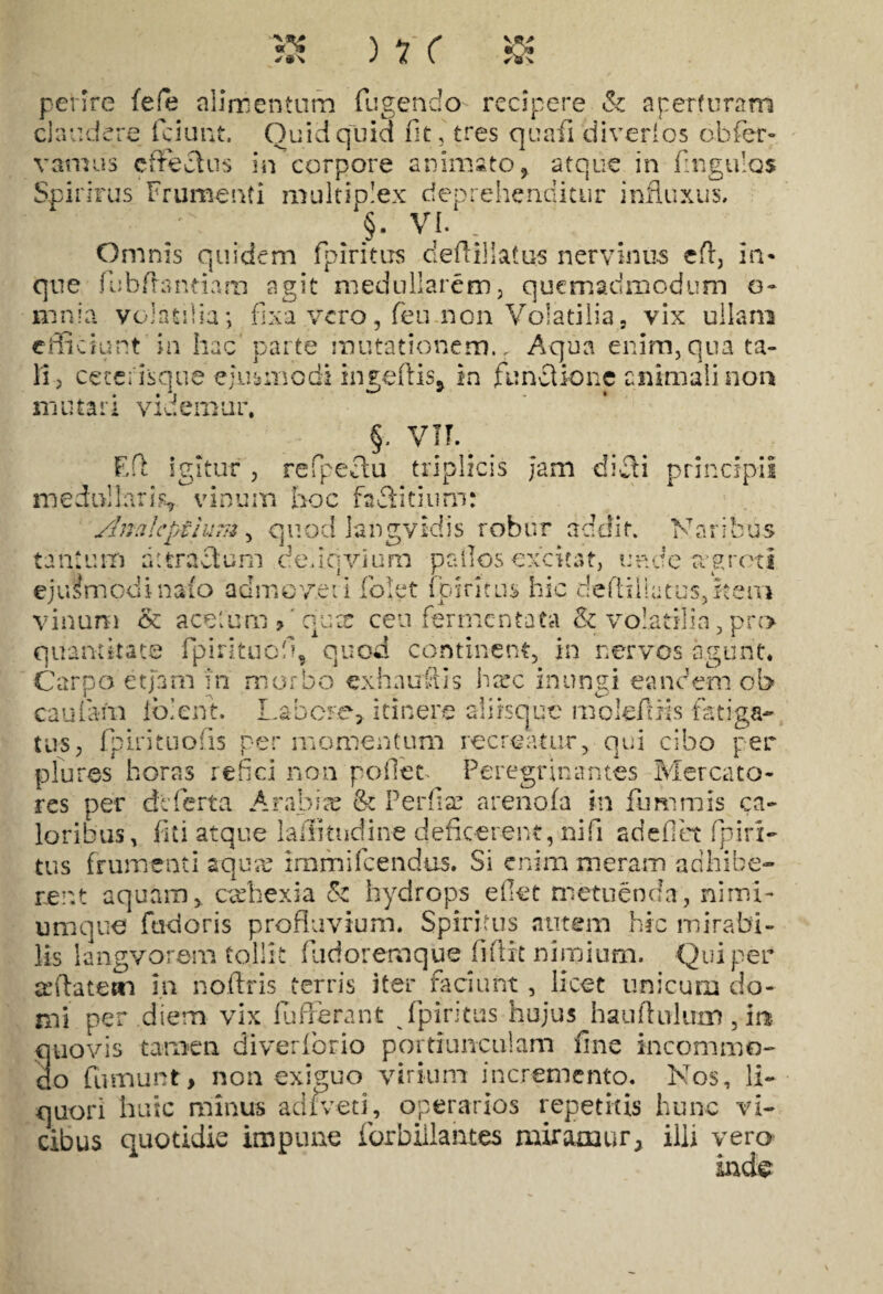 ) rr o* *a\ perire fefe alimentum fugendo recipere Sc aperturam claudere fciunt. Quidquid fit, tres quafi diverios obfier- in corpore animato , atque in fingulos vamus effectus Spirhrus Frumenti multiplex deprehenditur influxus. /\ > §. VI. . Omnis quidem fpiritus cledi! latus nervinus ed, in* que fiubdandam agit medullarem, quemadmodum o* mnla volatilia; fixa vero, feu non Volatilia, vix ullam efficiunt'in hac parte mutationem.. Aqua enim,qua ta¬ li, cecei isque ejusmodi ingedis> in funclione animali non mutari videmur. §. VII. Ed igitur, refpectu triplicis jam dicti principii medullaris* vinum hoc faSitium: Slnalepilum, quod langvidis robur addit. Naribus tantum rutra cluni dedqvium p alios excitat, unde rrgroti e j u i m od i n aio admo v e 11 fo! e t fp intus hic deftil! a tus, k e m vinum & acetum > 'qua: ceu fermentata & volatilia, pro quantitate fipintuofiq quod continent, in nervos agunt. Carpo etiam in morbo exh nudis hsrc inungi eandem ol» cauiam iblent. Labore, itinere aliisque molefms fatiga¬ tus, fp iri tuo: is per momentum recreatur, qui cibo per plures horas refici non pollet. Peregrinantes Mercato¬ res per dcferta Arabiae & Perfise arenofa in fumniis ca¬ loribus, fi t i atque lailitndine deficerent, nifi adedet fpi ri¬ tus frumenti aquae irnmifeendes. Si enim meram adhibe¬ rent aquam,, cachexia & hydrops e fiet metuenda, nimi¬ umque fudoris profluvium. Spiritus autem hic mirabi¬ lis langvorem tollit fu dor em que fidit nimium. Qui per afilatetti in nofiris terris iter faciunt, licet unicum do¬ mi per diem vix fufferant fpiritus hujus haudirium , in quovis tamen diverfiorio portiunculam fine incommo¬ do fumunt, non exiguo virium incremento. Nos, li¬ quori huic minus adfveti, operarios repetitis hunc vi¬ cibus quotidie impune forbillantes miramur, illi vero inde