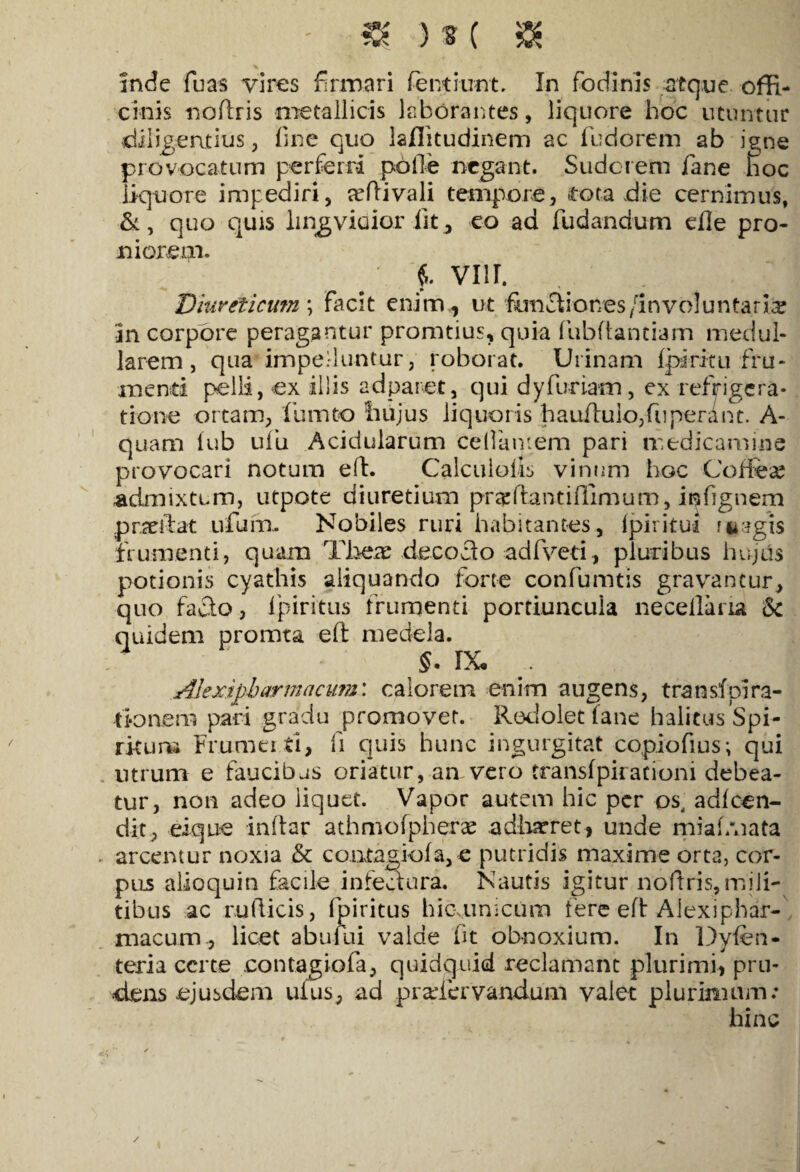 - «K )u( $ inde fuas vires firmari fentiunt. In fodinis atque offi¬ cinis noffris metallicis laborantes, liquore hoc utuntur diligentius, fine quo laflitudinem ac ibdorem ab igne provocatum perferri polle negant. Sudorem fane hoc liquore impediri, rcfiivali tempore, tota die cernimus, &, quo quis lingviaior fit, eo ad fudandum efle pro¬ niorem. f vm. Diureticum ; facit enim., ut functiones /involuntaria Jn corpore peragantur promtius, quia fiubftanciam medul¬ larem , qua impelluntur, roborat. Urinam fpiritu fru¬ menti pelli, ex illis adparet, qui dyfuriam, ex refrigera¬ tione ortam, fiumto liujus liquoris hauftulo,fiiperant. A- quam iub ufu Acidularum cellamem pari medicamine provocari notum eft. Calcuiofis vinum hoc Coffea? admixtum, utpote diuretium pr^ftantifllmum, infignem praeibat ufum. Nobiles ruri habitantes, Ipiiitui fiiagis frumenti, quam There decoclo adfveti, pluribus hujus potionis cyathis aliquando forte confumtis gravantur, quo facto, fpiritus frumenti portiuncula necellana Sc quidem promta eft medela. §. ix. . Alexipharmacum: calorem enim augens, transfpira- fi-on.em pari gradu promovet. Redolet fane halitus Spi¬ ritum Fmmei.ti, fi quis hunc ingurgitat copiofius; qui vitrum e faucibus oriatur, an vero transfpirationi debea¬ tur, non adeo iiquet. Vapor autem hic per os, adfcen- dit, eique inftar athmofpherre adhaeret, unde miafAiata arcentur noxia & contagiofa,c putridis maxime ort3, cor¬ pus alloquia facile infectura. Nautis igitur noftris,mili¬ tibus ac rullicis, fpiritus hicunicum fere eft Alexiphar¬ macum, licet abuflii valde fit obnoxium. In Dyfen* teria certe eontagiofa, quidquid reclamant plurimi, pru¬ dens ejusdem uius, ad pradervandum valet plurimum; hinc /