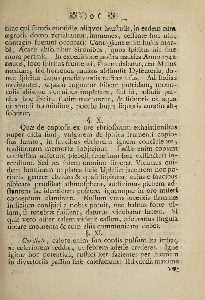 hinc qui fumtls quotidie aliqvot haufhilis, in eadem Ciim ajgrocis domo ver(abantur,imrnunes, ce flante hoc ufu* contagio fuerunt occupati: Contagium enim hujus mor¬ bi , Acaris abfolvitur Sironibus , quos (piritus hic fine mora perimit. In expeditione noftra nautica Anno \ nautis, loco fpiritus frumenti, vinum dabatur, ceu Minus noxium5 ied horienda multos abfumflt Dyfenteria, do¬ nec fpiritus hujus pra; fervant is rediret ufus. Ad Indias navigantes, aquam coguntur bibere putridam, mono- cuiis aiiisque vermibus impletam, fed hi, adfufo par¬ cius hoc fpiiitu ftatim moriuntur , & fubortis ex aqua ejusmodi torminibus, poculo hujus liquoris curatio ab-» folvitur* §. X, Qua? de copiofis ex ore ehrioforum exhalationibus nuper didta funt, vulgarem de fpiiitu frumenti eopio- fius fumto, in faucibus ebriorum ignem concipiente, traditionem memoria? (objiciunt. Ls£tis enim copiam confeftim ad ferunt plebeji, funeflum hoc exftincturi in¬ cendium. Sed res fiaem omnino fuperat. Vidimus qui¬ dem hominem in platea heic Upfalia? jacentem hoc po¬ tionis genere ebrium & quafi fopitum, cujus e faucibus albicans prodibat athmofpfaera, audivimus plebem ad¬ itantem lac identidem pofcere, ignemque in ore miferi conceptum clamitare. Nullum vero lucentis flammee indicium confpici a nobis potuit, nec halitus forte ul¬ lam, fi tenebrae fuiflent, daturus videbatur lucem. Si quis vero aliter talem viderit cafum, adeuratius lingula notare momenta & cum aliis communicare debet, . . §• XI. Cor diale, calore enim fuo cordis pulfum ita irritat, ac celeriorem reddit ut febrem adefle crederes. Igne igitur hoc potcntiali, ruflici iter faeientes per hiemem in diverforiis paffini fefe calefaciunt; fedcauflamaxime