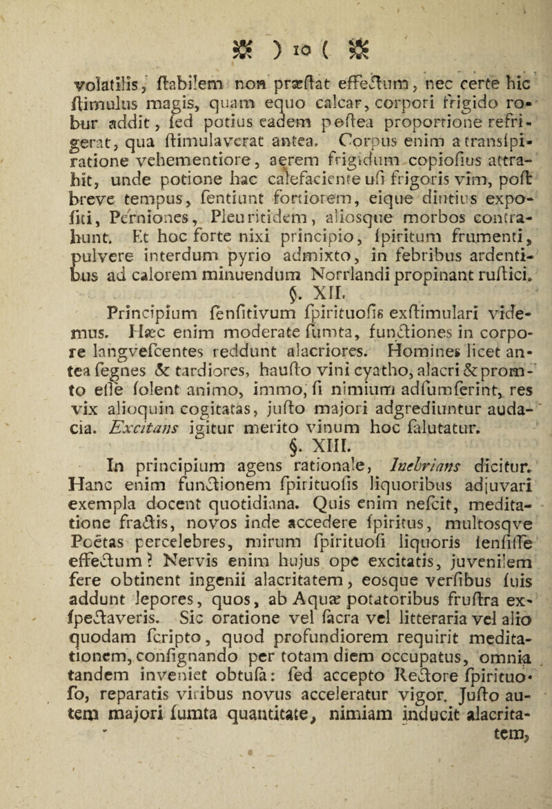 $K ) io ( 505 , . * • ” ' • - volatilis 3 flabilem non proflat effe&um, nec certe hic (limulus magis, quam equo calcar, corpori frigido ro¬ bur addit j fed potius eadem peflea proportione refri¬ gerat, qua ftimulavcrat antea. Corpus enim a trans tpi- ratione vehementiore, aerem frigidum copiofius attra¬ hit, unde potione hac calefaciente ufi frigoris vim, pofl breve tempus, fentiunt fortiorem, eique diutius expo- fiti, Perniones, Pleuritidefn, aiiosqtie morbos contra¬ hunt. Et hoc forte nixi principio, fpiritum frumenti, pulvere interdum pyrio admixto, in febribus ardenti¬ bus ad calorem minuendum Norrlandi propinant ruftici. §. XII, Principium fenfitivum fpirituofis exflimulari vide¬ mus. Hsec enim moderate fumta, functiones in corpo¬ re langvefcentes reddunt alacriores. Homines licet an¬ tea fegnes & tardiores, haufto vini cyatho, alacri &:proru¬ to elle (olent animo, immo, fi nimium adfumferint, res vix alioquin cogitatas, juflo majori adgrediuntur auda¬ cia. Excitans igitur merito vinum hoc falutatur. §. XIII. In principium agens rationale, Inebrians dicitur* Hanc enim functionem fpirituolis liquoribus adjuvari exempla docent quotidiana. Quis enim nefeit, medita¬ tione fragis, novos inde accedere fpiritus, multosqve Pcetas percelebres, mirum fpirituofi liquoris ienfifFe effeClum ? Nervis enim hujus ope excitatis, juvenilem fere obtinent ingenii alacritatem, eosque verfibus fuis addunt lepores, quos, ab Aqua* potatoribus fruflra ex- fpeCtaveris. Sic oratione vel facra vel litteraria vel alio quodam feripto, quod profundiorem requirit medita¬ tionem, confignando per totam diem occupatus, omnia tandem inveniet obtufa: fed accepto ReCtore fpiricuo* fo, reparatis viribus novus acceleratur vigor. Juflo au¬ tem majori fumta quantitate, nimiam inducit alacrita- temj